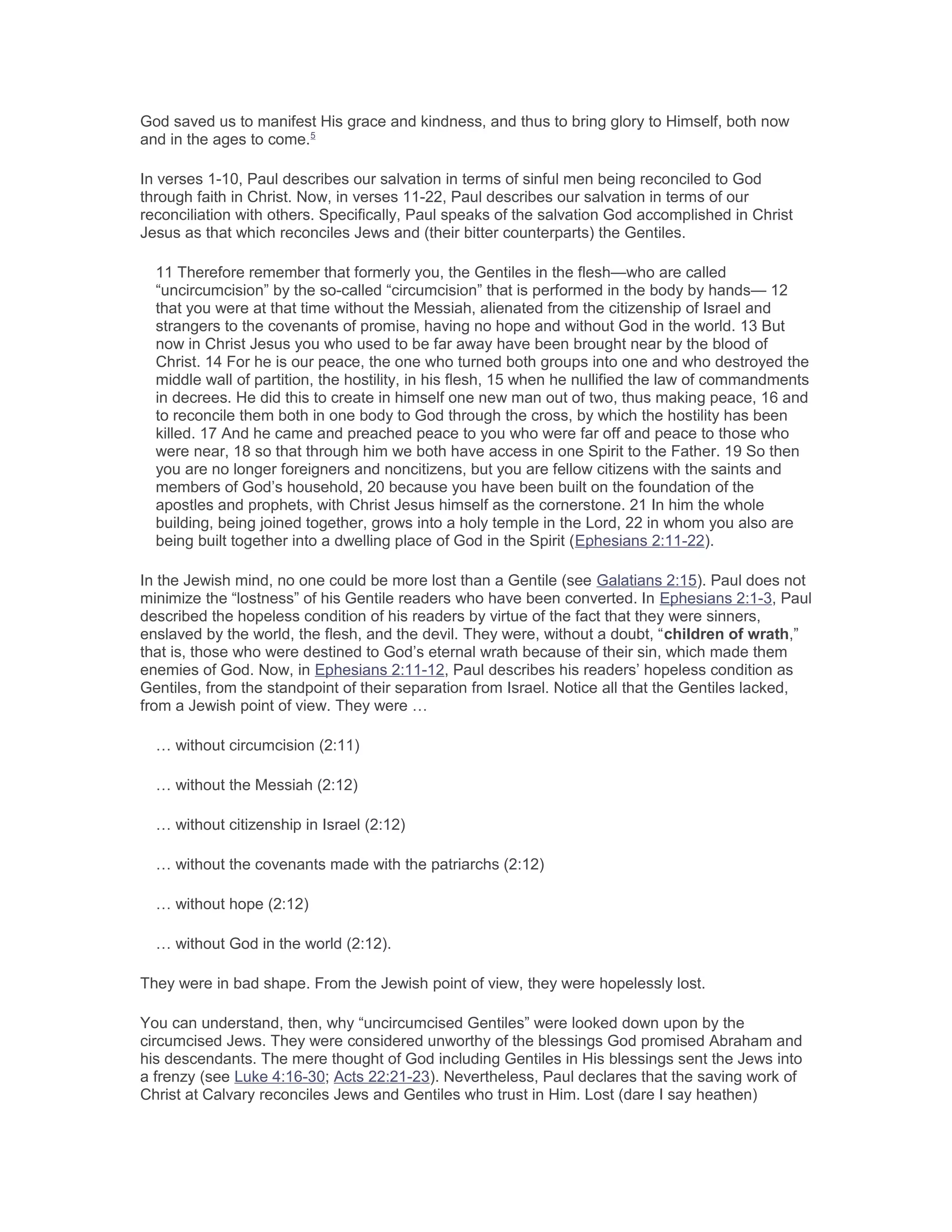 God saved us to manifest His grace and kindness, and thus to bring glory to Himself, both now
and in the ages to come.5
In verses 1-10, Paul describes our salvation in terms of sinful men being reconciled to God
through faith in Christ. Now, in verses 11-22, Paul describes our salvation in terms of our
reconciliation with others. Specifically, Paul speaks of the salvation God accomplished in Christ
Jesus as that which reconciles Jews and (their bitter counterparts) the Gentiles.
11 Therefore remember that formerly you, the Gentiles in the flesh—who are called
“uncircumcision” by the so-called “circumcision” that is performed in the body by hands— 12
that you were at that time without the Messiah, alienated from the citizenship of Israel and
strangers to the covenants of promise, having no hope and without God in the world. 13 But
now in Christ Jesus you who used to be far away have been brought near by the blood of
Christ. 14 For he is our peace, the one who turned both groups into one and who destroyed the
middle wall of partition, the hostility, in his flesh, 15 when he nullified the law of commandments
in decrees. He did this to create in himself one new man out of two, thus making peace, 16 and
to reconcile them both in one body to God through the cross, by which the hostility has been
killed. 17 And he came and preached peace to you who were far off and peace to those who
were near, 18 so that through him we both have access in one Spirit to the Father. 19 So then
you are no longer foreigners and noncitizens, but you are fellow citizens with the saints and
members of God’s household, 20 because you have been built on the foundation of the
apostles and prophets, with Christ Jesus himself as the cornerstone. 21 In him the whole
building, being joined together, grows into a holy temple in the Lord, 22 in whom you also are
being built together into a dwelling place of God in the Spirit (Ephesians 2:11-22).
In the Jewish mind, no one could be more lost than a Gentile (see Galatians 2:15). Paul does not
minimize the “lostness” of his Gentile readers who have been converted. In Ephesians 2:1-3, Paul
described the hopeless condition of his readers by virtue of the fact that they were sinners,
enslaved by the world, the flesh, and the devil. They were, without a doubt, “children of wrath,”
that is, those who were destined to God’s eternal wrath because of their sin, which made them
enemies of God. Now, in Ephesians 2:11-12, Paul describes his readers’ hopeless condition as
Gentiles, from the standpoint of their separation from Israel. Notice all that the Gentiles lacked,
from a Jewish point of view. They were …
… without circumcision (2:11)
… without the Messiah (2:12)
… without citizenship in Israel (2:12)
… without the covenants made with the patriarchs (2:12)
… without hope (2:12)
… without God in the world (2:12).
They were in bad shape. From the Jewish point of view, they were hopelessly lost.
You can understand, then, why “uncircumcised Gentiles” were looked down upon by the
circumcised Jews. They were considered unworthy of the blessings God promised Abraham and
his descendants. The mere thought of God including Gentiles in His blessings sent the Jews into
a frenzy (see Luke 4:16-30; Acts 22:21-23). Nevertheless, Paul declares that the saving work of
Christ at Calvary reconciles Jews and Gentiles who trust in Him. Lost (dare I say heathen)
 