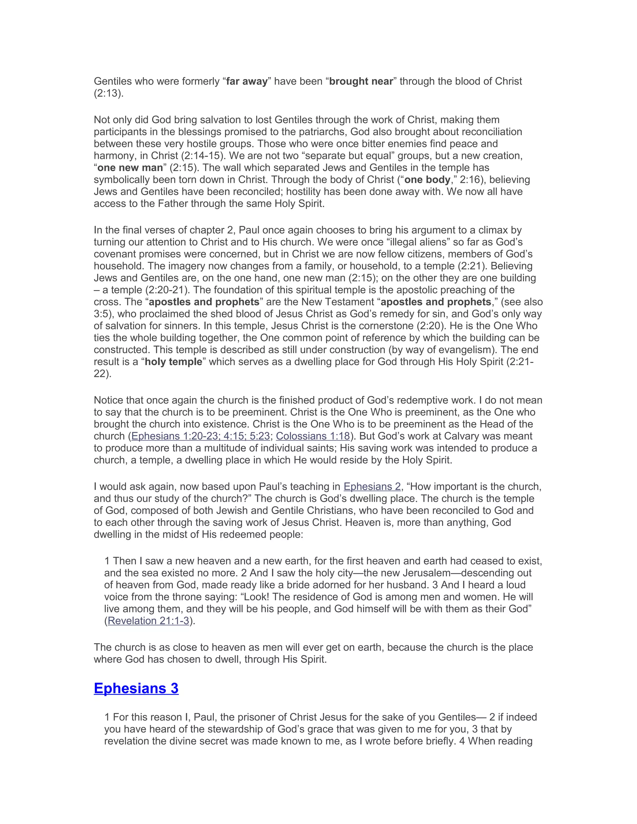 Gentiles who were formerly “far away” have been “brought near” through the blood of Christ
(2:13).
Not only did God bring salvation to lost Gentiles through the work of Christ, making them
participants in the blessings promised to the patriarchs, God also brought about reconciliation
between these very hostile groups. Those who were once bitter enemies find peace and
harmony, in Christ (2:14-15). We are not two “separate but equal” groups, but a new creation,
“one new man” (2:15). The wall which separated Jews and Gentiles in the temple has
symbolically been torn down in Christ. Through the body of Christ (“one body,” 2:16), believing
Jews and Gentiles have been reconciled; hostility has been done away with. We now all have
access to the Father through the same Holy Spirit.
In the final verses of chapter 2, Paul once again chooses to bring his argument to a climax by
turning our attention to Christ and to His church. We were once “illegal aliens” so far as God’s
covenant promises were concerned, but in Christ we are now fellow citizens, members of God’s
household. The imagery now changes from a family, or household, to a temple (2:21). Believing
Jews and Gentiles are, on the one hand, one new man (2:15); on the other they are one building
– a temple (2:20-21). The foundation of this spiritual temple is the apostolic preaching of the
cross. The “apostles and prophets” are the New Testament “apostles and prophets,” (see also
3:5), who proclaimed the shed blood of Jesus Christ as God’s remedy for sin, and God’s only way
of salvation for sinners. In this temple, Jesus Christ is the cornerstone (2:20). He is the One Who
ties the whole building together, the One common point of reference by which the building can be
constructed. This temple is described as still under construction (by way of evangelism). The end
result is a “holy temple” which serves as a dwelling place for God through His Holy Spirit (2:21-
22).
Notice that once again the church is the finished product of God’s redemptive work. I do not mean
to say that the church is to be preeminent. Christ is the One Who is preeminent, as the One who
brought the church into existence. Christ is the One Who is to be preeminent as the Head of the
church (Ephesians 1:20-23; 4:15; 5:23; Colossians 1:18). But God’s work at Calvary was meant
to produce more than a multitude of individual saints; His saving work was intended to produce a
church, a temple, a dwelling place in which He would reside by the Holy Spirit.
I would ask again, now based upon Paul’s teaching in Ephesians 2, “How important is the church,
and thus our study of the church?” The church is God’s dwelling place. The church is the temple
of God, composed of both Jewish and Gentile Christians, who have been reconciled to God and
to each other through the saving work of Jesus Christ. Heaven is, more than anything, God
dwelling in the midst of His redeemed people:
1 Then I saw a new heaven and a new earth, for the first heaven and earth had ceased to exist,
and the sea existed no more. 2 And I saw the holy city—the new Jerusalem—descending out
of heaven from God, made ready like a bride adorned for her husband. 3 And I heard a loud
voice from the throne saying: “Look! The residence of God is among men and women. He will
live among them, and they will be his people, and God himself will be with them as their God”
(Revelation 21:1-3).
The church is as close to heaven as men will ever get on earth, because the church is the place
where God has chosen to dwell, through His Spirit.
Ephesians 3
1 For this reason I, Paul, the prisoner of Christ Jesus for the sake of you Gentiles— 2 if indeed
you have heard of the stewardship of God’s grace that was given to me for you, 3 that by
revelation the divine secret was made known to me, as I wrote before briefly. 4 When reading
 