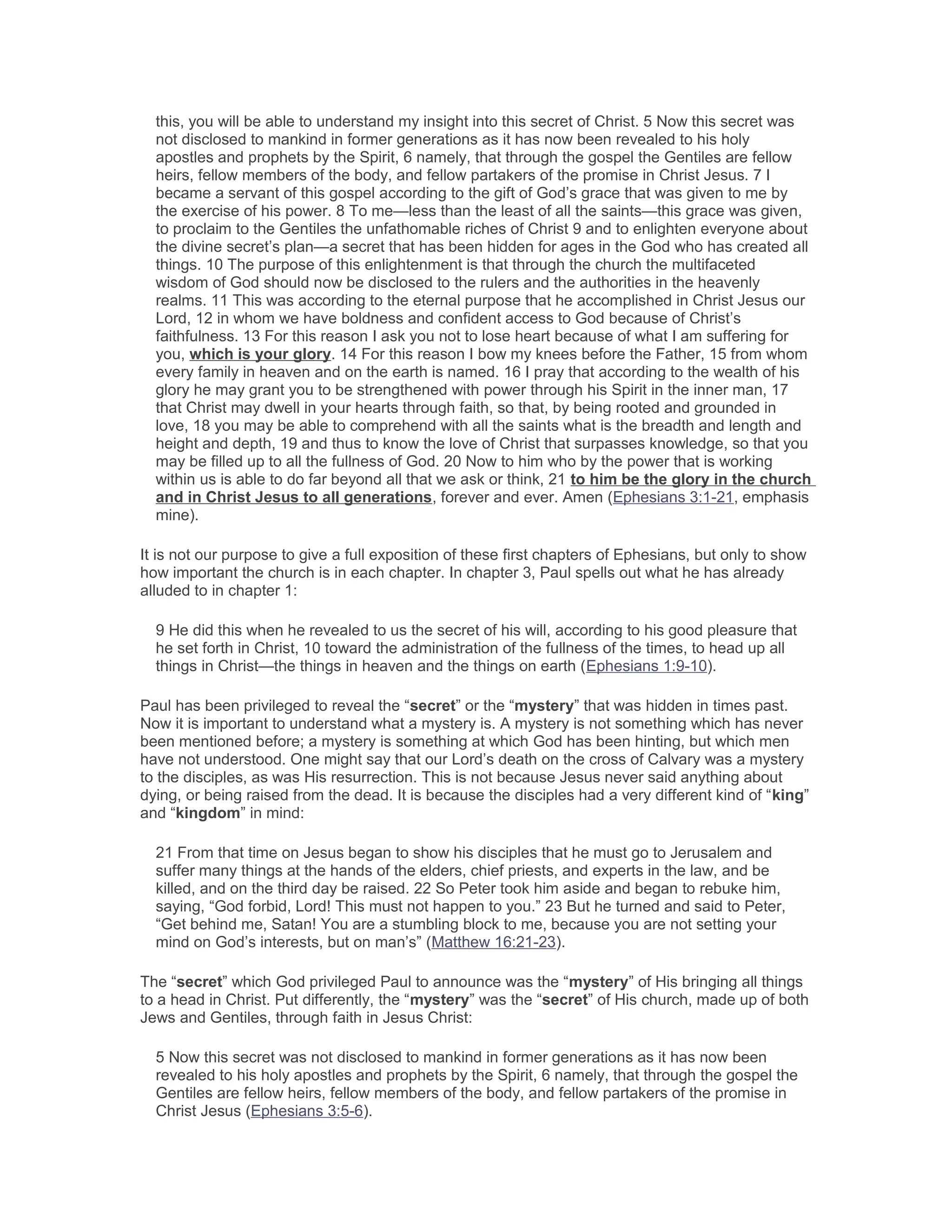 this, you will be able to understand my insight into this secret of Christ. 5 Now this secret was
not disclosed to mankind in former generations as it has now been revealed to his holy
apostles and prophets by the Spirit, 6 namely, that through the gospel the Gentiles are fellow
heirs, fellow members of the body, and fellow partakers of the promise in Christ Jesus. 7 I
became a servant of this gospel according to the gift of God’s grace that was given to me by
the exercise of his power. 8 To me—less than the least of all the saints—this grace was given,
to proclaim to the Gentiles the unfathomable riches of Christ 9 and to enlighten everyone about
the divine secret’s plan—a secret that has been hidden for ages in the God who has created all
things. 10 The purpose of this enlightenment is that through the church the multifaceted
wisdom of God should now be disclosed to the rulers and the authorities in the heavenly
realms. 11 This was according to the eternal purpose that he accomplished in Christ Jesus our
Lord, 12 in whom we have boldness and confident access to God because of Christ’s
faithfulness. 13 For this reason I ask you not to lose heart because of what I am suffering for
you, which is your glory. 14 For this reason I bow my knees before the Father, 15 from whom
every family in heaven and on the earth is named. 16 I pray that according to the wealth of his
glory he may grant you to be strengthened with power through his Spirit in the inner man, 17
that Christ may dwell in your hearts through faith, so that, by being rooted and grounded in
love, 18 you may be able to comprehend with all the saints what is the breadth and length and
height and depth, 19 and thus to know the love of Christ that surpasses knowledge, so that you
may be filled up to all the fullness of God. 20 Now to him who by the power that is working
within us is able to do far beyond all that we ask or think, 21 to him be the glory in the church
and in Christ Jesus to all generations, forever and ever. Amen (Ephesians 3:1-21, emphasis
mine).
It is not our purpose to give a full exposition of these first chapters of Ephesians, but only to show
how important the church is in each chapter. In chapter 3, Paul spells out what he has already
alluded to in chapter 1:
9 He did this when he revealed to us the secret of his will, according to his good pleasure that
he set forth in Christ, 10 toward the administration of the fullness of the times, to head up all
things in Christ—the things in heaven and the things on earth (Ephesians 1:9-10).
Paul has been privileged to reveal the “secret” or the “mystery” that was hidden in times past.
Now it is important to understand what a mystery is. A mystery is not something which has never
been mentioned before; a mystery is something at which God has been hinting, but which men
have not understood. One might say that our Lord’s death on the cross of Calvary was a mystery
to the disciples, as was His resurrection. This is not because Jesus never said anything about
dying, or being raised from the dead. It is because the disciples had a very different kind of “king”
and “kingdom” in mind:
21 From that time on Jesus began to show his disciples that he must go to Jerusalem and
suffer many things at the hands of the elders, chief priests, and experts in the law, and be
killed, and on the third day be raised. 22 So Peter took him aside and began to rebuke him,
saying, “God forbid, Lord! This must not happen to you.” 23 But he turned and said to Peter,
“Get behind me, Satan! You are a stumbling block to me, because you are not setting your
mind on God’s interests, but on man’s” (Matthew 16:21-23).
The “secret” which God privileged Paul to announce was the “mystery” of His bringing all things
to a head in Christ. Put differently, the “mystery” was the “secret” of His church, made up of both
Jews and Gentiles, through faith in Jesus Christ:
5 Now this secret was not disclosed to mankind in former generations as it has now been
revealed to his holy apostles and prophets by the Spirit, 6 namely, that through the gospel the
Gentiles are fellow heirs, fellow members of the body, and fellow partakers of the promise in
Christ Jesus (Ephesians 3:5-6).
 