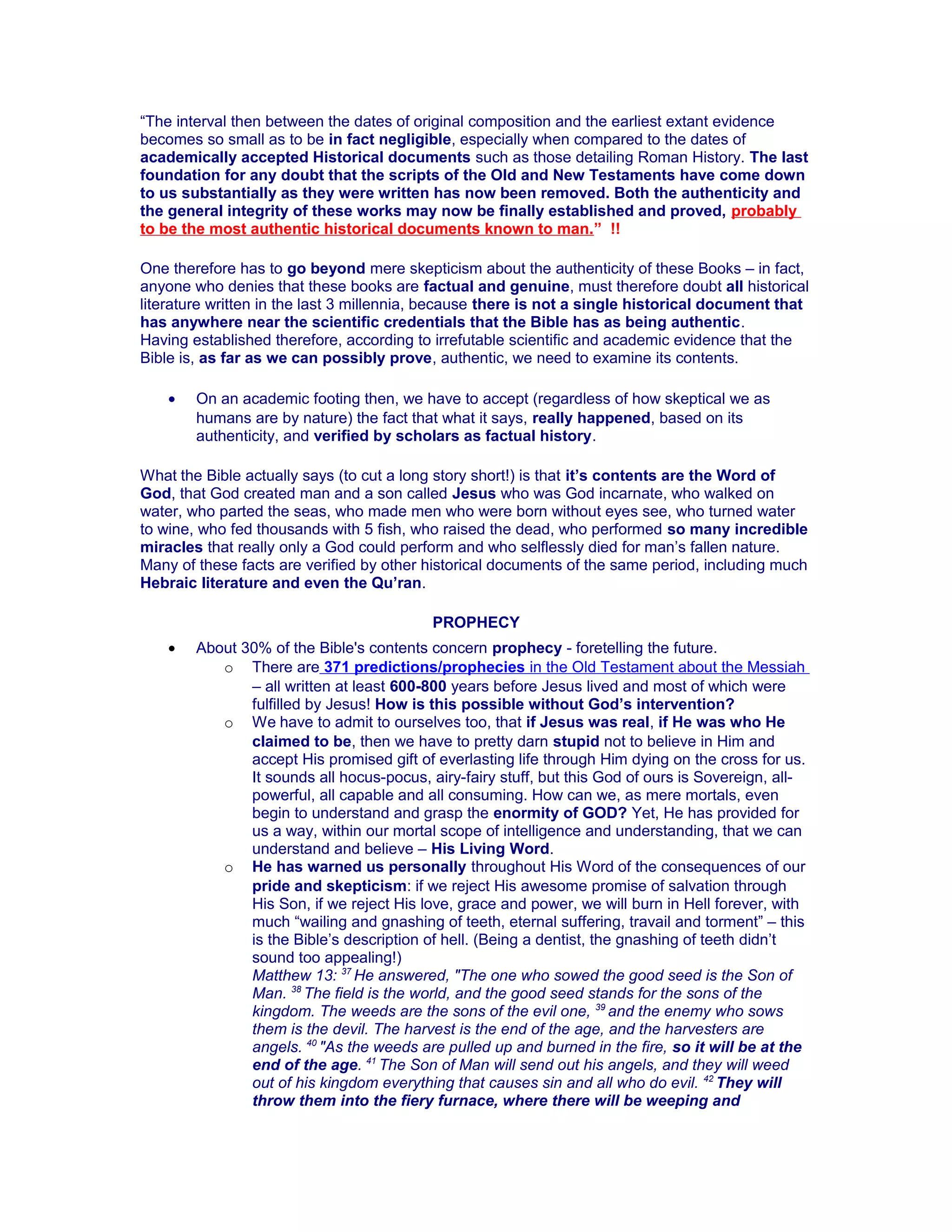 “The interval then between the dates of original composition and the earliest extant evidence
becomes so small as to be in fact negligible, especially when compared to the dates of
academically accepted Historical documents such as those detailing Roman History. The last
foundation for any doubt that the scripts of the Old and New Testaments have come down
to us substantially as they were written has now been removed. Both the authenticity and
the general integrity of these works may now be finally established and proved, probably
to be the most authentic historical documents known to man.” !!
One therefore has to go beyond mere skepticism about the authenticity of these Books – in fact,
anyone who denies that these books are factual and genuine, must therefore doubt all historical
literature written in the last 3 millennia, because there is not a single historical document that
has anywhere near the scientific credentials that the Bible has as being authentic.
Having established therefore, according to irrefutable scientific and academic evidence that the
Bible is, as far as we can possibly prove, authentic, we need to examine its contents.
• On an academic footing then, we have to accept (regardless of how skeptical we as
humans are by nature) the fact that what it says, really happened, based on its
authenticity, and verified by scholars as factual history.
What the Bible actually says (to cut a long story short!) is that it’s contents are the Word of
God, that God created man and a son called Jesus who was God incarnate, who walked on
water, who parted the seas, who made men who were born without eyes see, who turned water
to wine, who fed thousands with 5 fish, who raised the dead, who performed so many incredible
miracles that really only a God could perform and who selflessly died for man’s fallen nature.
Many of these facts are verified by other historical documents of the same period, including much
Hebraic literature and even the Qu’ran.
PROPHECY
• About 30% of the Bible's contents concern prophecy - foretelling the future.
o There are 371 predictions/prophecies in the Old Testament about the Messiah
– all written at least 600-800 years before Jesus lived and most of which were
fulfilled by Jesus! How is this possible without God’s intervention?
o We have to admit to ourselves too, that if Jesus was real, if He was who He
claimed to be, then we have to pretty darn stupid not to believe in Him and
accept His promised gift of everlasting life through Him dying on the cross for us.
It sounds all hocus-pocus, airy-fairy stuff, but this God of ours is Sovereign, all-
powerful, all capable and all consuming. How can we, as mere mortals, even
begin to understand and grasp the enormity of GOD? Yet, He has provided for
us a way, within our mortal scope of intelligence and understanding, that we can
understand and believe – His Living Word.
o He has warned us personally throughout His Word of the consequences of our
pride and skepticism: if we reject His awesome promise of salvation through
His Son, if we reject His love, grace and power, we will burn in Hell forever, with
much “wailing and gnashing of teeth, eternal suffering, travail and torment” – this
is the Bible’s description of hell. (Being a dentist, the gnashing of teeth didn’t
sound too appealing!)
Matthew 13: 37
He answered, "The one who sowed the good seed is the Son of
Man. 38
The field is the world, and the good seed stands for the sons of the
kingdom. The weeds are the sons of the evil one, 39
and the enemy who sows
them is the devil. The harvest is the end of the age, and the harvesters are
angels. 40
"As the weeds are pulled up and burned in the fire, so it will be at the
end of the age. 41
The Son of Man will send out his angels, and they will weed
out of his kingdom everything that causes sin and all who do evil. 42
They will
throw them into the fiery furnace, where there will be weeping and
 
