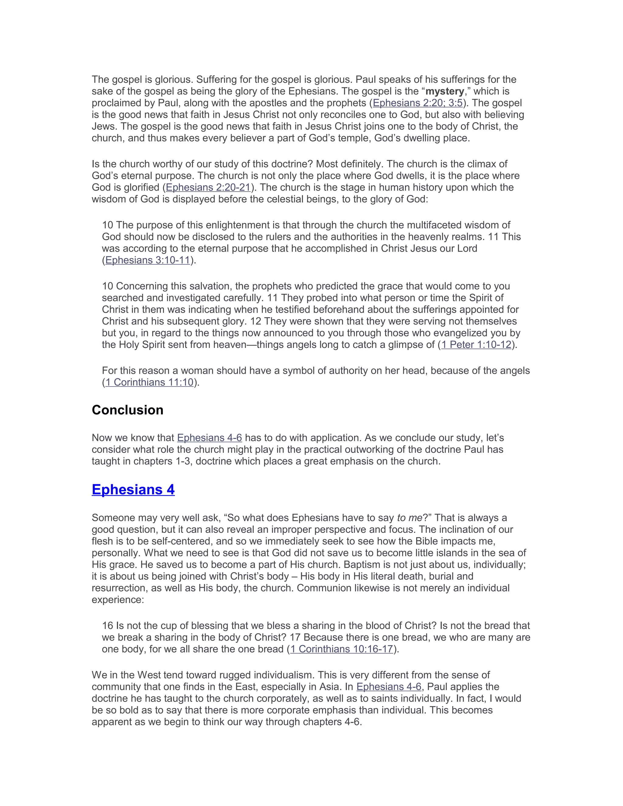 The gospel is glorious. Suffering for the gospel is glorious. Paul speaks of his sufferings for the
sake of the gospel as being the glory of the Ephesians. The gospel is the “mystery,” which is
proclaimed by Paul, along with the apostles and the prophets (Ephesians 2:20; 3:5). The gospel
is the good news that faith in Jesus Christ not only reconciles one to God, but also with believing
Jews. The gospel is the good news that faith in Jesus Christ joins one to the body of Christ, the
church, and thus makes every believer a part of God’s temple, God’s dwelling place.
Is the church worthy of our study of this doctrine? Most definitely. The church is the climax of
God’s eternal purpose. The church is not only the place where God dwells, it is the place where
God is glorified (Ephesians 2:20-21). The church is the stage in human history upon which the
wisdom of God is displayed before the celestial beings, to the glory of God:
10 The purpose of this enlightenment is that through the church the multifaceted wisdom of
God should now be disclosed to the rulers and the authorities in the heavenly realms. 11 This
was according to the eternal purpose that he accomplished in Christ Jesus our Lord
(Ephesians 3:10-11).
10 Concerning this salvation, the prophets who predicted the grace that would come to you
searched and investigated carefully. 11 They probed into what person or time the Spirit of
Christ in them was indicating when he testified beforehand about the sufferings appointed for
Christ and his subsequent glory. 12 They were shown that they were serving not themselves
but you, in regard to the things now announced to you through those who evangelized you by
the Holy Spirit sent from heaven—things angels long to catch a glimpse of (1 Peter 1:10-12).
For this reason a woman should have a symbol of authority on her head, because of the angels
(1 Corinthians 11:10).
Conclusion
Now we know that Ephesians 4-6 has to do with application. As we conclude our study, let’s
consider what role the church might play in the practical outworking of the doctrine Paul has
taught in chapters 1-3, doctrine which places a great emphasis on the church.
Ephesians 4
Someone may very well ask, “So what does Ephesians have to say to me?” That is always a
good question, but it can also reveal an improper perspective and focus. The inclination of our
flesh is to be self-centered, and so we immediately seek to see how the Bible impacts me,
personally. What we need to see is that God did not save us to become little islands in the sea of
His grace. He saved us to become a part of His church. Baptism is not just about us, individually;
it is about us being joined with Christ’s body – His body in His literal death, burial and
resurrection, as well as His body, the church. Communion likewise is not merely an individual
experience:
16 Is not the cup of blessing that we bless a sharing in the blood of Christ? Is not the bread that
we break a sharing in the body of Christ? 17 Because there is one bread, we who are many are
one body, for we all share the one bread (1 Corinthians 10:16-17).
We in the West tend toward rugged individualism. This is very different from the sense of
community that one finds in the East, especially in Asia. In Ephesians 4-6, Paul applies the
doctrine he has taught to the church corporately, as well as to saints individually. In fact, I would
be so bold as to say that there is more corporate emphasis than individual. This becomes
apparent as we begin to think our way through chapters 4-6.
 