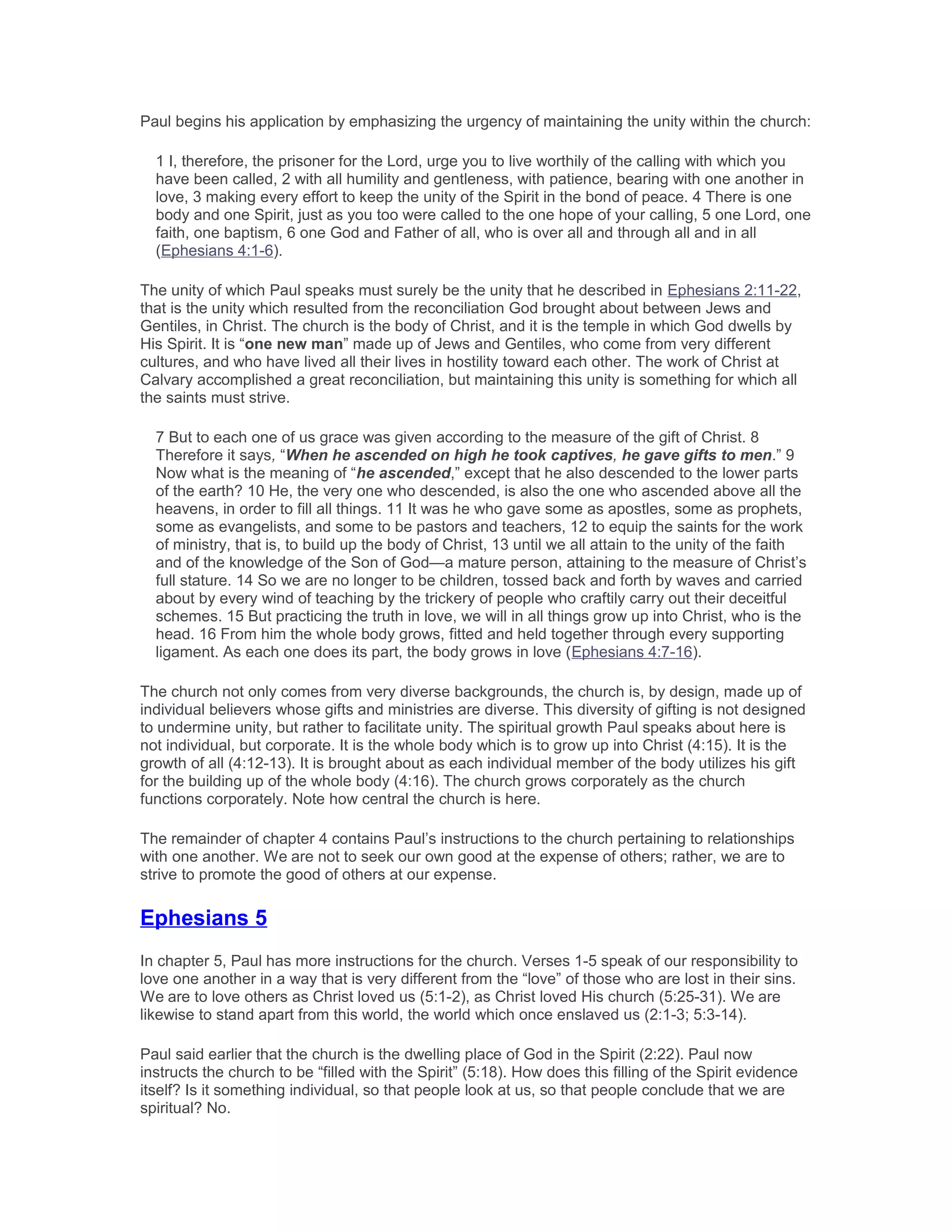 Paul begins his application by emphasizing the urgency of maintaining the unity within the church:
1 I, therefore, the prisoner for the Lord, urge you to live worthily of the calling with which you
have been called, 2 with all humility and gentleness, with patience, bearing with one another in
love, 3 making every effort to keep the unity of the Spirit in the bond of peace. 4 There is one
body and one Spirit, just as you too were called to the one hope of your calling, 5 one Lord, one
faith, one baptism, 6 one God and Father of all, who is over all and through all and in all
(Ephesians 4:1-6).
The unity of which Paul speaks must surely be the unity that he described in Ephesians 2:11-22,
that is the unity which resulted from the reconciliation God brought about between Jews and
Gentiles, in Christ. The church is the body of Christ, and it is the temple in which God dwells by
His Spirit. It is “one new man” made up of Jews and Gentiles, who come from very different
cultures, and who have lived all their lives in hostility toward each other. The work of Christ at
Calvary accomplished a great reconciliation, but maintaining this unity is something for which all
the saints must strive.
7 But to each one of us grace was given according to the measure of the gift of Christ. 8
Therefore it says, “When he ascended on high he took captives, he gave gifts to men.” 9
Now what is the meaning of “he ascended,” except that he also descended to the lower parts
of the earth? 10 He, the very one who descended, is also the one who ascended above all the
heavens, in order to fill all things. 11 It was he who gave some as apostles, some as prophets,
some as evangelists, and some to be pastors and teachers, 12 to equip the saints for the work
of ministry, that is, to build up the body of Christ, 13 until we all attain to the unity of the faith
and of the knowledge of the Son of God—a mature person, attaining to the measure of Christ’s
full stature. 14 So we are no longer to be children, tossed back and forth by waves and carried
about by every wind of teaching by the trickery of people who craftily carry out their deceitful
schemes. 15 But practicing the truth in love, we will in all things grow up into Christ, who is the
head. 16 From him the whole body grows, fitted and held together through every supporting
ligament. As each one does its part, the body grows in love (Ephesians 4:7-16).
The church not only comes from very diverse backgrounds, the church is, by design, made up of
individual believers whose gifts and ministries are diverse. This diversity of gifting is not designed
to undermine unity, but rather to facilitate unity. The spiritual growth Paul speaks about here is
not individual, but corporate. It is the whole body which is to grow up into Christ (4:15). It is the
growth of all (4:12-13). It is brought about as each individual member of the body utilizes his gift
for the building up of the whole body (4:16). The church grows corporately as the church
functions corporately. Note how central the church is here.
The remainder of chapter 4 contains Paul’s instructions to the church pertaining to relationships
with one another. We are not to seek our own good at the expense of others; rather, we are to
strive to promote the good of others at our expense.
Ephesians 5
In chapter 5, Paul has more instructions for the church. Verses 1-5 speak of our responsibility to
love one another in a way that is very different from the “love” of those who are lost in their sins.
We are to love others as Christ loved us (5:1-2), as Christ loved His church (5:25-31). We are
likewise to stand apart from this world, the world which once enslaved us (2:1-3; 5:3-14).
Paul said earlier that the church is the dwelling place of God in the Spirit (2:22). Paul now
instructs the church to be “filled with the Spirit” (5:18). How does this filling of the Spirit evidence
itself? Is it something individual, so that people look at us, so that people conclude that we are
spiritual? No.
 