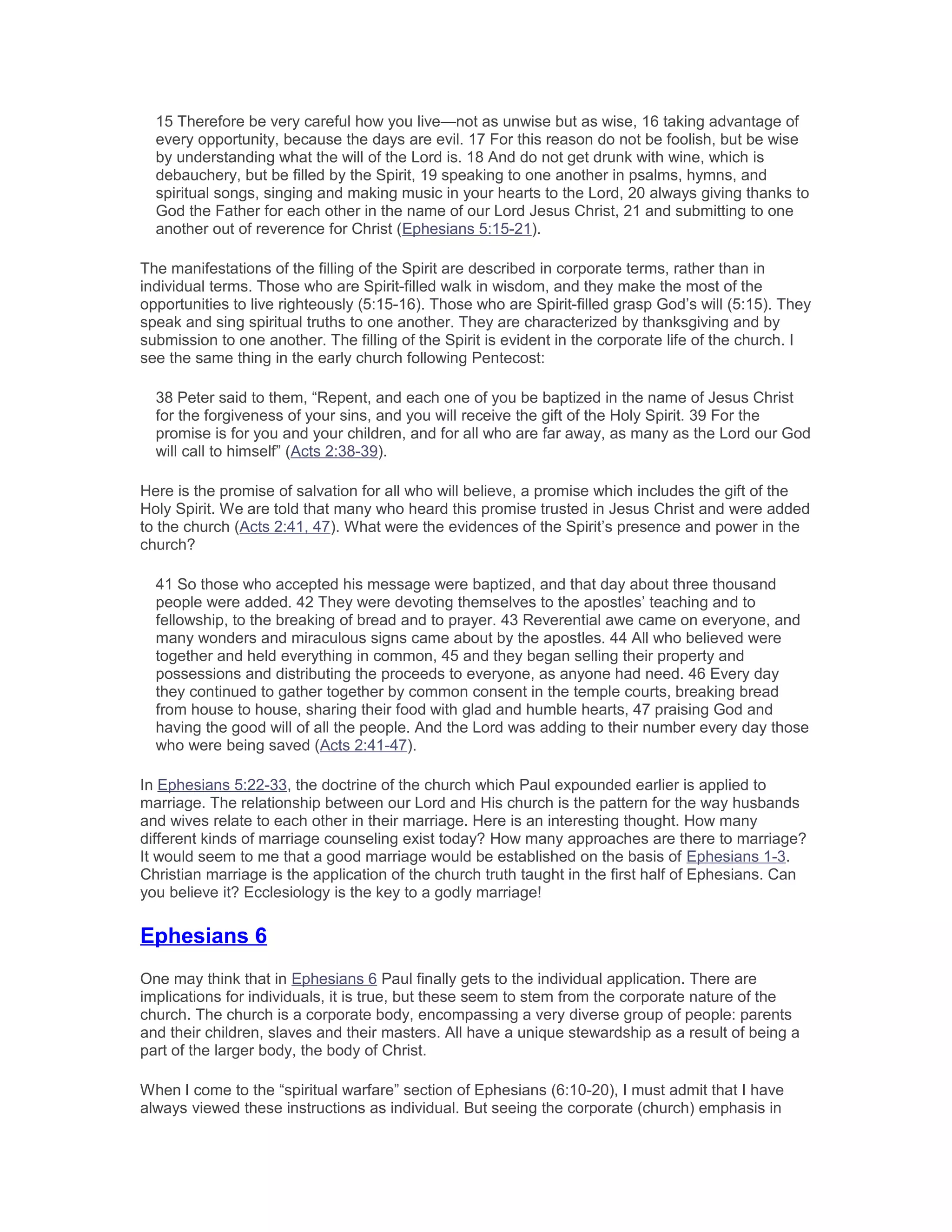 15 Therefore be very careful how you live—not as unwise but as wise, 16 taking advantage of
every opportunity, because the days are evil. 17 For this reason do not be foolish, but be wise
by understanding what the will of the Lord is. 18 And do not get drunk with wine, which is
debauchery, but be filled by the Spirit, 19 speaking to one another in psalms, hymns, and
spiritual songs, singing and making music in your hearts to the Lord, 20 always giving thanks to
God the Father for each other in the name of our Lord Jesus Christ, 21 and submitting to one
another out of reverence for Christ (Ephesians 5:15-21).
The manifestations of the filling of the Spirit are described in corporate terms, rather than in
individual terms. Those who are Spirit-filled walk in wisdom, and they make the most of the
opportunities to live righteously (5:15-16). Those who are Spirit-filled grasp God’s will (5:15). They
speak and sing spiritual truths to one another. They are characterized by thanksgiving and by
submission to one another. The filling of the Spirit is evident in the corporate life of the church. I
see the same thing in the early church following Pentecost:
38 Peter said to them, “Repent, and each one of you be baptized in the name of Jesus Christ
for the forgiveness of your sins, and you will receive the gift of the Holy Spirit. 39 For the
promise is for you and your children, and for all who are far away, as many as the Lord our God
will call to himself” (Acts 2:38-39).
Here is the promise of salvation for all who will believe, a promise which includes the gift of the
Holy Spirit. We are told that many who heard this promise trusted in Jesus Christ and were added
to the church (Acts 2:41, 47). What were the evidences of the Spirit’s presence and power in the
church?
41 So those who accepted his message were baptized, and that day about three thousand
people were added. 42 They were devoting themselves to the apostles’ teaching and to
fellowship, to the breaking of bread and to prayer. 43 Reverential awe came on everyone, and
many wonders and miraculous signs came about by the apostles. 44 All who believed were
together and held everything in common, 45 and they began selling their property and
possessions and distributing the proceeds to everyone, as anyone had need. 46 Every day
they continued to gather together by common consent in the temple courts, breaking bread
from house to house, sharing their food with glad and humble hearts, 47 praising God and
having the good will of all the people. And the Lord was adding to their number every day those
who were being saved (Acts 2:41-47).
In Ephesians 5:22-33, the doctrine of the church which Paul expounded earlier is applied to
marriage. The relationship between our Lord and His church is the pattern for the way husbands
and wives relate to each other in their marriage. Here is an interesting thought. How many
different kinds of marriage counseling exist today? How many approaches are there to marriage?
It would seem to me that a good marriage would be established on the basis of Ephesians 1-3.
Christian marriage is the application of the church truth taught in the first half of Ephesians. Can
you believe it? Ecclesiology is the key to a godly marriage!
Ephesians 6
One may think that in Ephesians 6 Paul finally gets to the individual application. There are
implications for individuals, it is true, but these seem to stem from the corporate nature of the
church. The church is a corporate body, encompassing a very diverse group of people: parents
and their children, slaves and their masters. All have a unique stewardship as a result of being a
part of the larger body, the body of Christ.
When I come to the “spiritual warfare” section of Ephesians (6:10-20), I must admit that I have
always viewed these instructions as individual. But seeing the corporate (church) emphasis in
 