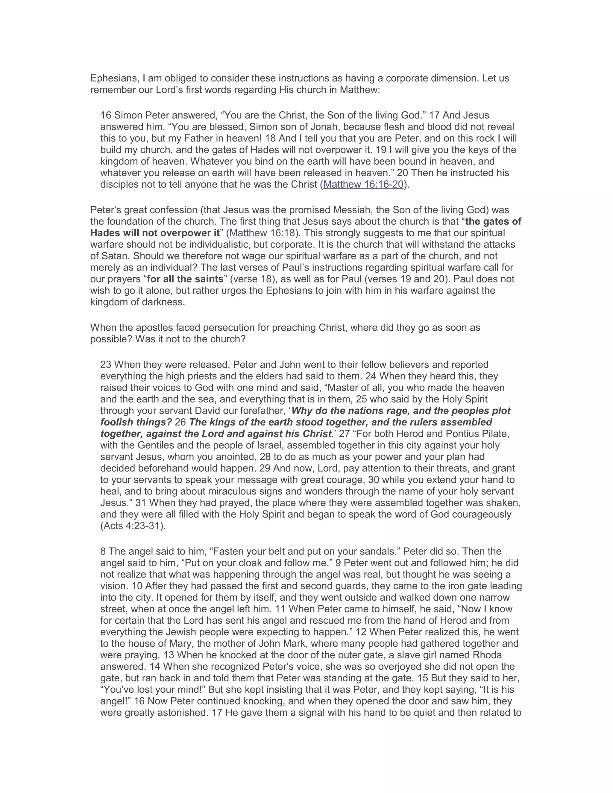 Ephesians, I am obliged to consider these instructions as having a corporate dimension. Let us
remember our Lord’s first words regarding His church in Matthew:
16 Simon Peter answered, “You are the Christ, the Son of the living God.” 17 And Jesus
answered him, “You are blessed, Simon son of Jonah, because flesh and blood did not reveal
this to you, but my Father in heaven! 18 And I tell you that you are Peter, and on this rock I will
build my church, and the gates of Hades will not overpower it. 19 I will give you the keys of the
kingdom of heaven. Whatever you bind on the earth will have been bound in heaven, and
whatever you release on earth will have been released in heaven.” 20 Then he instructed his
disciples not to tell anyone that he was the Christ (Matthew 16:16-20).
Peter’s great confession (that Jesus was the promised Messiah, the Son of the living God) was
the foundation of the church. The first thing that Jesus says about the church is that “the gates of
Hades will not overpower it” (Matthew 16:18). This strongly suggests to me that our spiritual
warfare should not be individualistic, but corporate. It is the church that will withstand the attacks
of Satan. Should we therefore not wage our spiritual warfare as a part of the church, and not
merely as an individual? The last verses of Paul’s instructions regarding spiritual warfare call for
our prayers “for all the saints” (verse 18), as well as for Paul (verses 19 and 20). Paul does not
wish to go it alone, but rather urges the Ephesians to join with him in his warfare against the
kingdom of darkness.
When the apostles faced persecution for preaching Christ, where did they go as soon as
possible? Was it not to the church?
23 When they were released, Peter and John went to their fellow believers and reported
everything the high priests and the elders had said to them. 24 When they heard this, they
raised their voices to God with one mind and said, “Master of all, you who made the heaven
and the earth and the sea, and everything that is in them, 25 who said by the Holy Spirit
through your servant David our forefather, ‘Why do the nations rage, and the peoples plot
foolish things? 26 The kings of the earth stood together, and the rulers assembled
together, against the Lord and against his Christ.’ 27 “For both Herod and Pontius Pilate,
with the Gentiles and the people of Israel, assembled together in this city against your holy
servant Jesus, whom you anointed, 28 to do as much as your power and your plan had
decided beforehand would happen. 29 And now, Lord, pay attention to their threats, and grant
to your servants to speak your message with great courage, 30 while you extend your hand to
heal, and to bring about miraculous signs and wonders through the name of your holy servant
Jesus.” 31 When they had prayed, the place where they were assembled together was shaken,
and they were all filled with the Holy Spirit and began to speak the word of God courageously
(Acts 4:23-31).
8 The angel said to him, “Fasten your belt and put on your sandals.” Peter did so. Then the
angel said to him, “Put on your cloak and follow me.” 9 Peter went out and followed him; he did
not realize that what was happening through the angel was real, but thought he was seeing a
vision. 10 After they had passed the first and second guards, they came to the iron gate leading
into the city. It opened for them by itself, and they went outside and walked down one narrow
street, when at once the angel left him. 11 When Peter came to himself, he said, “Now I know
for certain that the Lord has sent his angel and rescued me from the hand of Herod and from
everything the Jewish people were expecting to happen.” 12 When Peter realized this, he went
to the house of Mary, the mother of John Mark, where many people had gathered together and
were praying. 13 When he knocked at the door of the outer gate, a slave girl named Rhoda
answered. 14 When she recognized Peter’s voice, she was so overjoyed she did not open the
gate, but ran back in and told them that Peter was standing at the gate. 15 But they said to her,
“You’ve lost your mind!” But she kept insisting that it was Peter, and they kept saying, “It is his
angel!” 16 Now Peter continued knocking, and when they opened the door and saw him, they
were greatly astonished. 17 He gave them a signal with his hand to be quiet and then related to
 