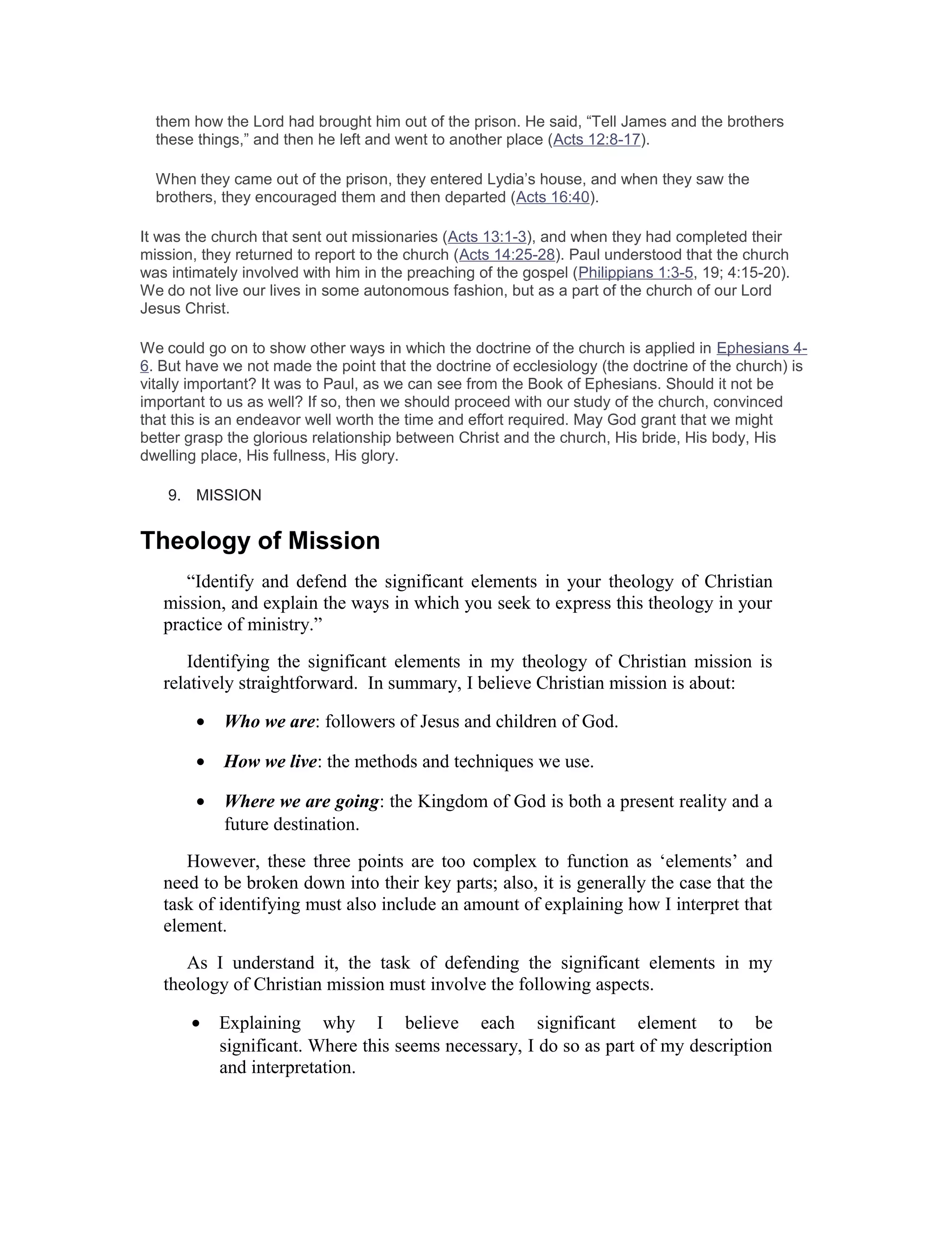 them how the Lord had brought him out of the prison. He said, “Tell James and the brothers
these things,” and then he left and went to another place (Acts 12:8-17).
When they came out of the prison, they entered Lydia’s house, and when they saw the
brothers, they encouraged them and then departed (Acts 16:40).
It was the church that sent out missionaries (Acts 13:1-3), and when they had completed their
mission, they returned to report to the church (Acts 14:25-28). Paul understood that the church
was intimately involved with him in the preaching of the gospel (Philippians 1:3-5, 19; 4:15-20).
We do not live our lives in some autonomous fashion, but as a part of the church of our Lord
Jesus Christ.
We could go on to show other ways in which the doctrine of the church is applied in Ephesians 4-
6. But have we not made the point that the doctrine of ecclesiology (the doctrine of the church) is
vitally important? It was to Paul, as we can see from the Book of Ephesians. Should it not be
important to us as well? If so, then we should proceed with our study of the church, convinced
that this is an endeavor well worth the time and effort required. May God grant that we might
better grasp the glorious relationship between Christ and the church, His bride, His body, His
dwelling place, His fullness, His glory.
9. MISSION
Theology of Mission
“Identify and defend the significant elements in your theology of Christian
mission, and explain the ways in which you seek to express this theology in your
practice of ministry.”
Identifying the significant elements in my theology of Christian mission is
relatively straightforward. In summary, I believe Christian mission is about:
• Who we are: followers of Jesus and children of God.
• How we live: the methods and techniques we use.
• Where we are going: the Kingdom of God is both a present reality and a
future destination.
However, these three points are too complex to function as ‘elements’ and
need to be broken down into their key parts; also, it is generally the case that the
task of identifying must also include an amount of explaining how I interpret that
element.
As I understand it, the task of defending the significant elements in my
theology of Christian mission must involve the following aspects.
• Explaining why I believe each significant element to be
significant. Where this seems necessary, I do so as part of my description
and interpretation.
 
