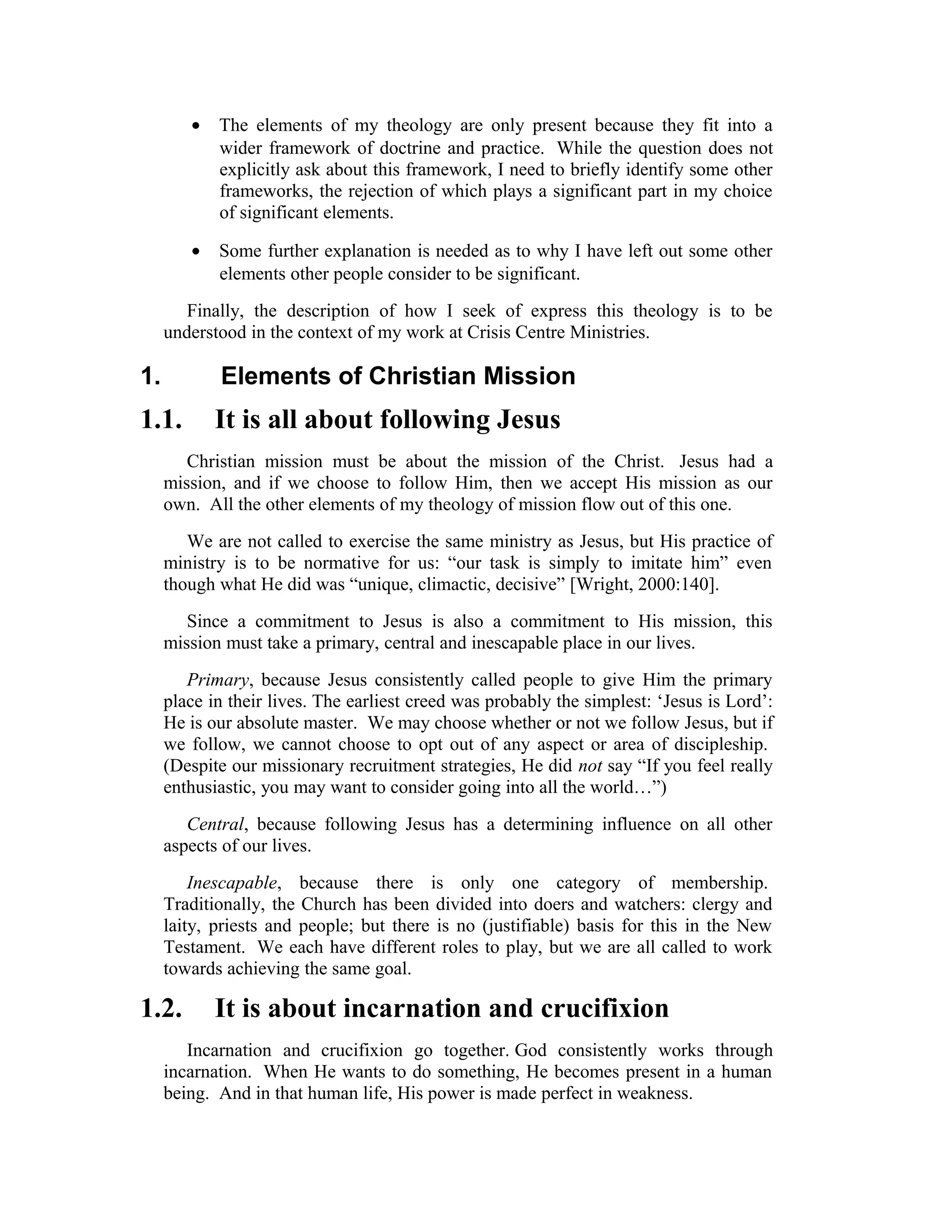 • The elements of my theology are only present because they fit into a
wider framework of doctrine and practice. While the question does not
explicitly ask about this framework, I need to briefly identify some other
frameworks, the rejection of which plays a significant part in my choice
of significant elements.
• Some further explanation is needed as to why I have left out some other
elements other people consider to be significant.
Finally, the description of how I seek of express this theology is to be
understood in the context of my work at Crisis Centre Ministries.
1. Elements of Christian Mission
1.1. It is all about following Jesus
Christian mission must be about the mission of the Christ. Jesus had a
mission, and if we choose to follow Him, then we accept His mission as our
own. All the other elements of my theology of mission flow out of this one.
We are not called to exercise the same ministry as Jesus, but His practice of
ministry is to be normative for us: “our task is simply to imitate him” even
though what He did was “unique, climactic, decisive” [Wright, 2000:140].
Since a commitment to Jesus is also a commitment to His mission, this
mission must take a primary, central and inescapable place in our lives.
Primary, because Jesus consistently called people to give Him the primary
place in their lives. The earliest creed was probably the simplest: ‘Jesus is Lord’:
He is our absolute master. We may choose whether or not we follow Jesus, but if
we follow, we cannot choose to opt out of any aspect or area of discipleship.
(Despite our missionary recruitment strategies, He did not say “If you feel really
enthusiastic, you may want to consider going into all the world…”)
Central, because following Jesus has a determining influence on all other
aspects of our lives.
Inescapable, because there is only one category of membership.
Traditionally, the Church has been divided into doers and watchers: clergy and
laity, priests and people; but there is no (justifiable) basis for this in the New
Testament. We each have different roles to play, but we are all called to work
towards achieving the same goal.
1.2. It is about incarnation and crucifixion
Incarnation and crucifixion go together. God consistently works through
incarnation. When He wants to do something, He becomes present in a human
being. And in that human life, His power is made perfect in weakness.
 
