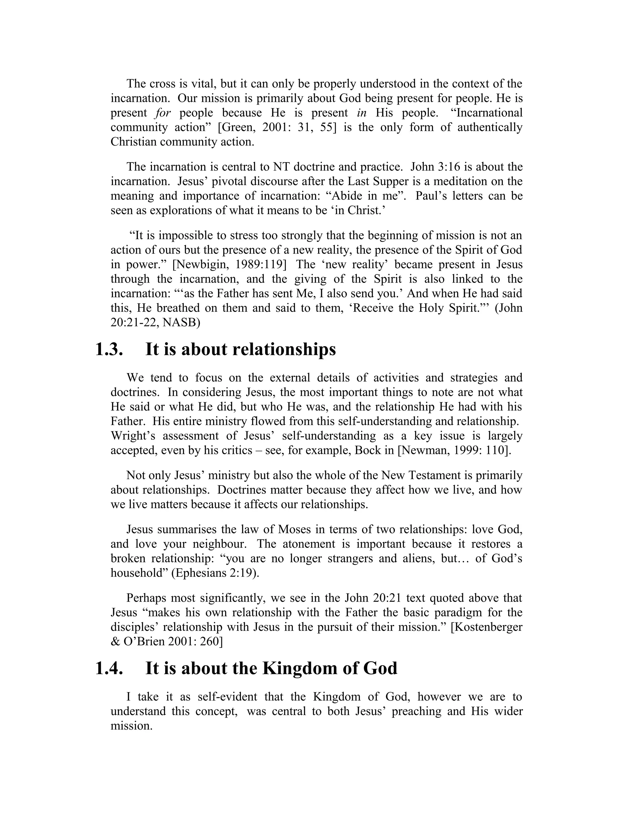 The cross is vital, but it can only be properly understood in the context of the
incarnation. Our mission is primarily about God being present for people. He is
present for people because He is present in His people. “Incarnational
community action” [Green, 2001: 31, 55] is the only form of authentically
Christian community action.
The incarnation is central to NT doctrine and practice. John 3:16 is about the
incarnation. Jesus’ pivotal discourse after the Last Supper is a meditation on the
meaning and importance of incarnation: “Abide in me”. Paul’s letters can be
seen as explorations of what it means to be ‘in Christ.’
“It is impossible to stress too strongly that the beginning of mission is not an
action of ours but the presence of a new reality, the presence of the Spirit of God
in power.” [Newbigin, 1989:119] The ‘new reality’ became present in Jesus
through the incarnation, and the giving of the Spirit is also linked to the
incarnation: “‘as the Father has sent Me, I also send you.’ And when He had said
this, He breathed on them and said to them, ‘Receive the Holy Spirit.”’ (John
20:21-22, NASB)
1.3. It is about relationships
We tend to focus on the external details of activities and strategies and
doctrines. In considering Jesus, the most important things to note are not what
He said or what He did, but who He was, and the relationship He had with his
Father. His entire ministry flowed from this self-understanding and relationship.
Wright’s assessment of Jesus’ self-understanding as a key issue is largely
accepted, even by his critics – see, for example, Bock in [Newman, 1999: 110].
Not only Jesus’ ministry but also the whole of the New Testament is primarily
about relationships. Doctrines matter because they affect how we live, and how
we live matters because it affects our relationships.
Jesus summarises the law of Moses in terms of two relationships: love God,
and love your neighbour. The atonement is important because it restores a
broken relationship: “you are no longer strangers and aliens, but… of God’s
household” (Ephesians 2:19).
Perhaps most significantly, we see in the John 20:21 text quoted above that
Jesus “makes his own relationship with the Father the basic paradigm for the
disciples’ relationship with Jesus in the pursuit of their mission.” [Kostenberger
& O’Brien 2001: 260]
1.4. It is about the Kingdom of God
I take it as self-evident that the Kingdom of God, however we are to
understand this concept, was central to both Jesus’ preaching and His wider
mission.
 