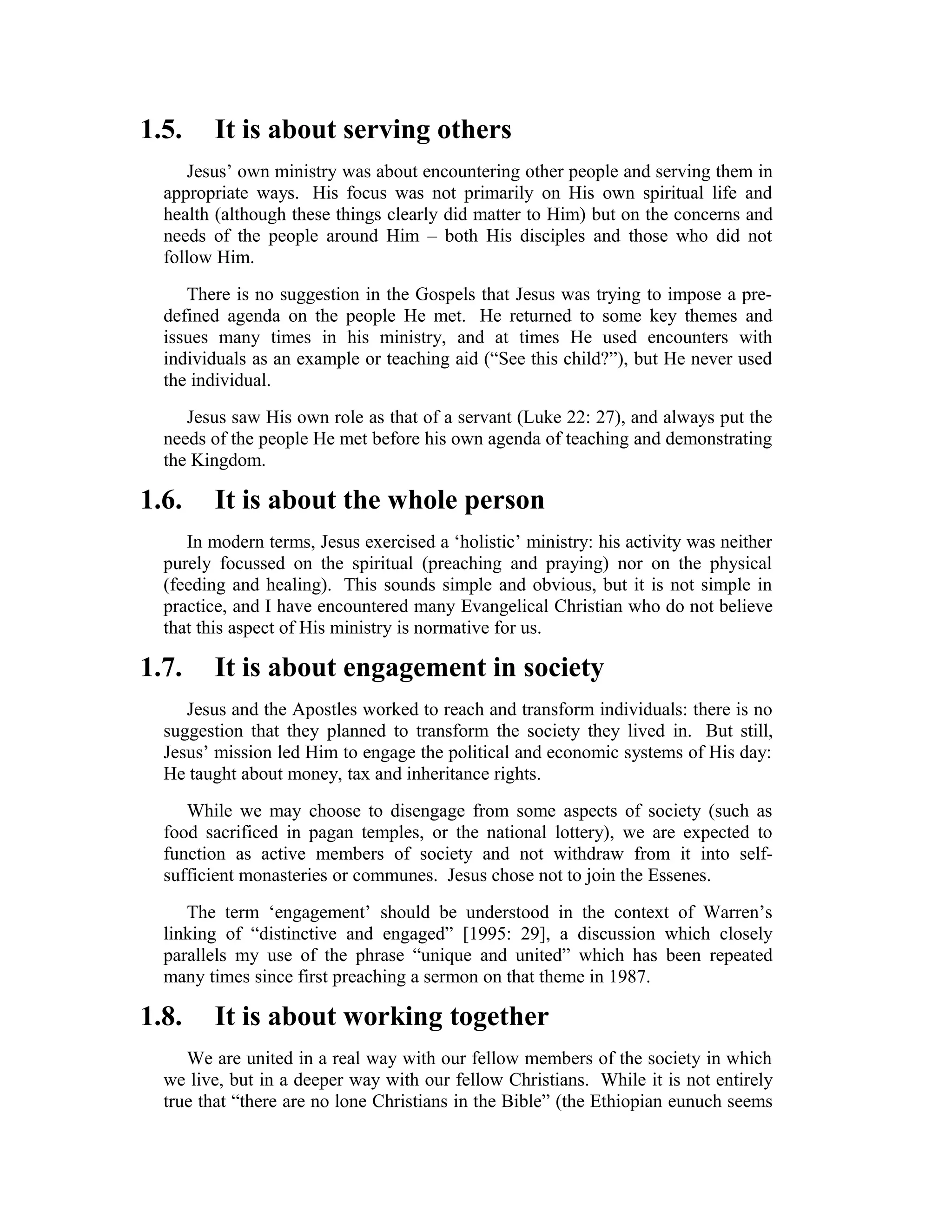 1.5. It is about serving others
Jesus’ own ministry was about encountering other people and serving them in
appropriate ways. His focus was not primarily on His own spiritual life and
health (although these things clearly did matter to Him) but on the concerns and
needs of the people around Him – both His disciples and those who did not
follow Him.
There is no suggestion in the Gospels that Jesus was trying to impose a pre-
defined agenda on the people He met. He returned to some key themes and
issues many times in his ministry, and at times He used encounters with
individuals as an example or teaching aid (“See this child?”), but He never used
the individual.
Jesus saw His own role as that of a servant (Luke 22: 27), and always put the
needs of the people He met before his own agenda of teaching and demonstrating
the Kingdom.
1.6. It is about the whole person
In modern terms, Jesus exercised a ‘holistic’ ministry: his activity was neither
purely focussed on the spiritual (preaching and praying) nor on the physical
(feeding and healing). This sounds simple and obvious, but it is not simple in
practice, and I have encountered many Evangelical Christian who do not believe
that this aspect of His ministry is normative for us.
1.7. It is about engagement in society
Jesus and the Apostles worked to reach and transform individuals: there is no
suggestion that they planned to transform the society they lived in. But still,
Jesus’ mission led Him to engage the political and economic systems of His day:
He taught about money, tax and inheritance rights.
While we may choose to disengage from some aspects of society (such as
food sacrificed in pagan temples, or the national lottery), we are expected to
function as active members of society and not withdraw from it into self-
sufficient monasteries or communes. Jesus chose not to join the Essenes.
The term ‘engagement’ should be understood in the context of Warren’s
linking of “distinctive and engaged” [1995: 29], a discussion which closely
parallels my use of the phrase “unique and united” which has been repeated
many times since first preaching a sermon on that theme in 1987.
1.8. It is about working together
We are united in a real way with our fellow members of the society in which
we live, but in a deeper way with our fellow Christians. While it is not entirely
true that “there are no lone Christians in the Bible” (the Ethiopian eunuch seems
 