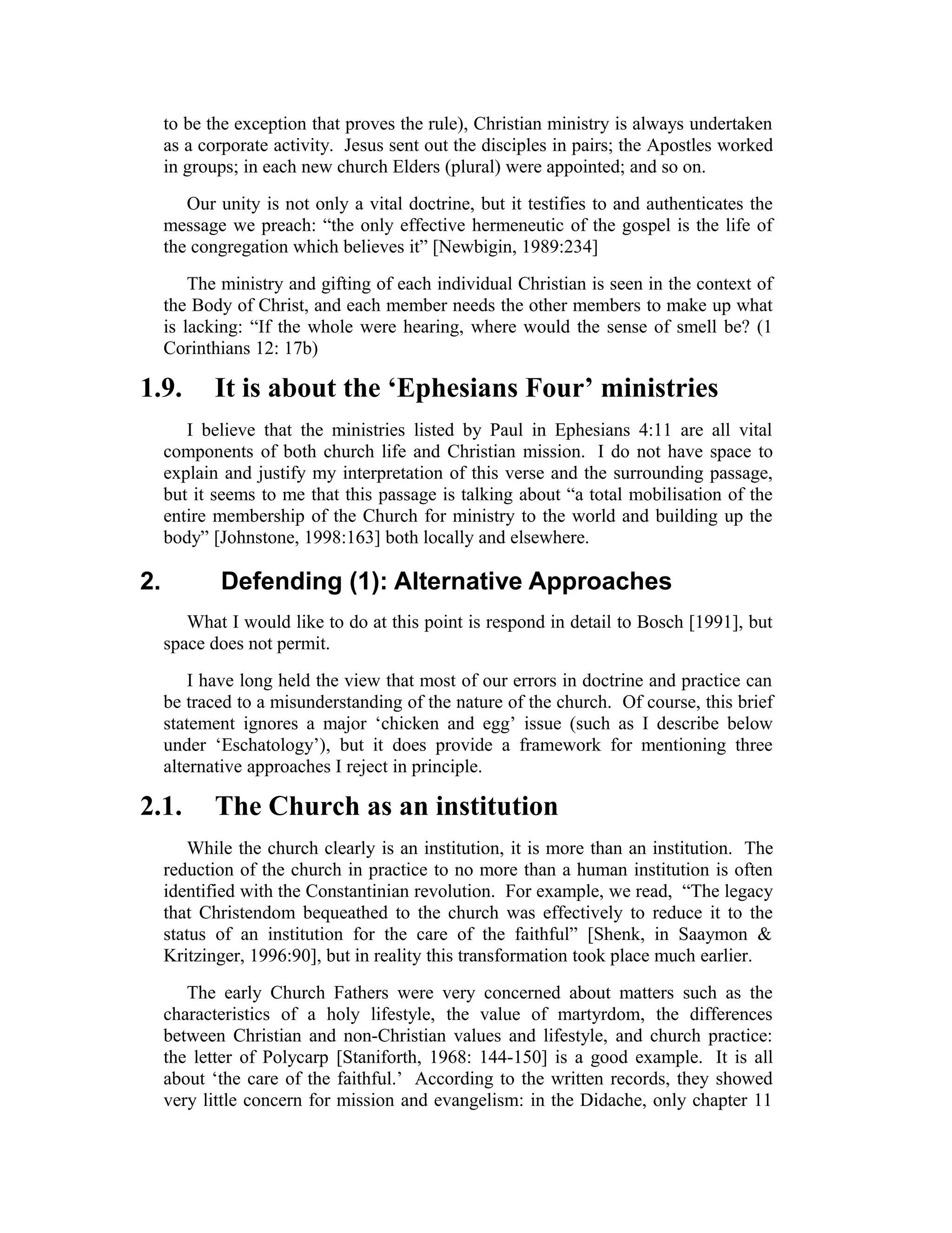 to be the exception that proves the rule), Christian ministry is always undertaken
as a corporate activity. Jesus sent out the disciples in pairs; the Apostles worked
in groups; in each new church Elders (plural) were appointed; and so on.
Our unity is not only a vital doctrine, but it testifies to and authenticates the
message we preach: “the only effective hermeneutic of the gospel is the life of
the congregation which believes it” [Newbigin, 1989:234]
The ministry and gifting of each individual Christian is seen in the context of
the Body of Christ, and each member needs the other members to make up what
is lacking: “If the whole were hearing, where would the sense of smell be? (1
Corinthians 12: 17b)
1.9. It is about the ‘Ephesians Four’ ministries
I believe that the ministries listed by Paul in Ephesians 4:11 are all vital
components of both church life and Christian mission. I do not have space to
explain and justify my interpretation of this verse and the surrounding passage,
but it seems to me that this passage is talking about “a total mobilisation of the
entire membership of the Church for ministry to the world and building up the
body” [Johnstone, 1998:163] both locally and elsewhere.
2. Defending (1): Alternative Approaches
What I would like to do at this point is respond in detail to Bosch [1991], but
space does not permit.
I have long held the view that most of our errors in doctrine and practice can
be traced to a misunderstanding of the nature of the church. Of course, this brief
statement ignores a major ‘chicken and egg’ issue (such as I describe below
under ‘Eschatology’), but it does provide a framework for mentioning three
alternative approaches I reject in principle.
2.1. The Church as an institution
While the church clearly is an institution, it is more than an institution. The
reduction of the church in practice to no more than a human institution is often
identified with the Constantinian revolution. For example, we read, “The legacy
that Christendom bequeathed to the church was effectively to reduce it to the
status of an institution for the care of the faithful” [Shenk, in Saaymon &
Kritzinger, 1996:90], but in reality this transformation took place much earlier.
The early Church Fathers were very concerned about matters such as the
characteristics of a holy lifestyle, the value of martyrdom, the differences
between Christian and non-Christian values and lifestyle, and church practice:
the letter of Polycarp [Staniforth, 1968: 144-150] is a good example. It is all
about ‘the care of the faithful.’ According to the written records, they showed
very little concern for mission and evangelism: in the Didache, only chapter 11
 