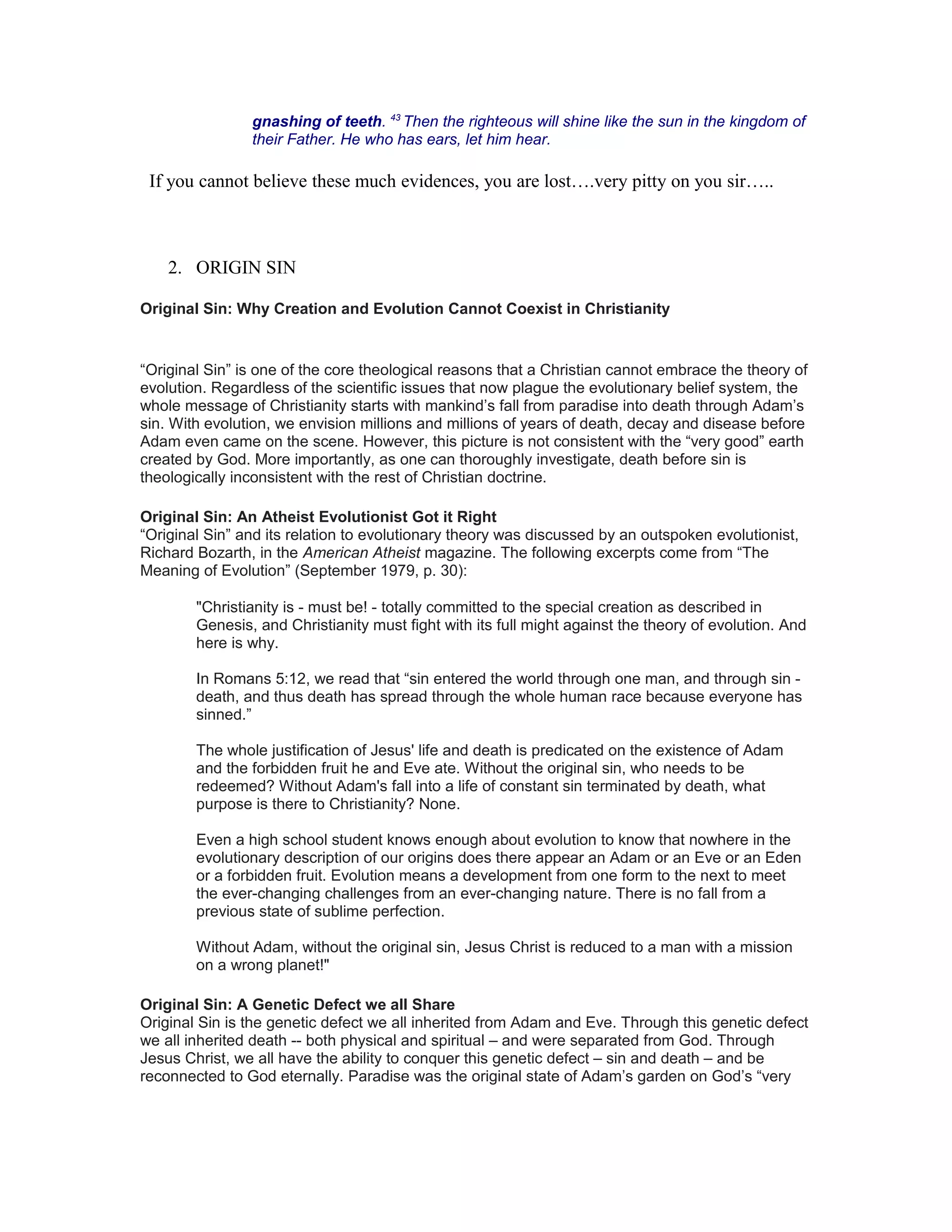 gnashing of teeth. 43
Then the righteous will shine like the sun in the kingdom of
their Father. He who has ears, let him hear.
If you cannot believe these much evidences, you are lost….very pitty on you sir…..
2. ORIGIN SIN
Original Sin: Why Creation and Evolution Cannot Coexist in Christianity
“Original Sin” is one of the core theological reasons that a Christian cannot embrace the theory of
evolution. Regardless of the scientific issues that now plague the evolutionary belief system, the
whole message of Christianity starts with mankind’s fall from paradise into death through Adam’s
sin. With evolution, we envision millions and millions of years of death, decay and disease before
Adam even came on the scene. However, this picture is not consistent with the “very good” earth
created by God. More importantly, as one can thoroughly investigate, death before sin is
theologically inconsistent with the rest of Christian doctrine.
Original Sin: An Atheist Evolutionist Got it Right
“Original Sin” and its relation to evolutionary theory was discussed by an outspoken evolutionist,
Richard Bozarth, in the American Atheist magazine. The following excerpts come from “The
Meaning of Evolution” (September 1979, p. 30):
"Christianity is - must be! - totally committed to the special creation as described in
Genesis, and Christianity must fight with its full might against the theory of evolution. And
here is why.
In Romans 5:12, we read that “sin entered the world through one man, and through sin -
death, and thus death has spread through the whole human race because everyone has
sinned.”
The whole justification of Jesus' life and death is predicated on the existence of Adam
and the forbidden fruit he and Eve ate. Without the original sin, who needs to be
redeemed? Without Adam's fall into a life of constant sin terminated by death, what
purpose is there to Christianity? None.
Even a high school student knows enough about evolution to know that nowhere in the
evolutionary description of our origins does there appear an Adam or an Eve or an Eden
or a forbidden fruit. Evolution means a development from one form to the next to meet
the ever-changing challenges from an ever-changing nature. There is no fall from a
previous state of sublime perfection.
Without Adam, without the original sin, Jesus Christ is reduced to a man with a mission
on a wrong planet!"
Original Sin: A Genetic Defect we all Share
Original Sin is the genetic defect we all inherited from Adam and Eve. Through this genetic defect
we all inherited death -- both physical and spiritual – and were separated from God. Through
Jesus Christ, we all have the ability to conquer this genetic defect – sin and death – and be
reconnected to God eternally. Paradise was the original state of Adam’s garden on God’s “very
 
