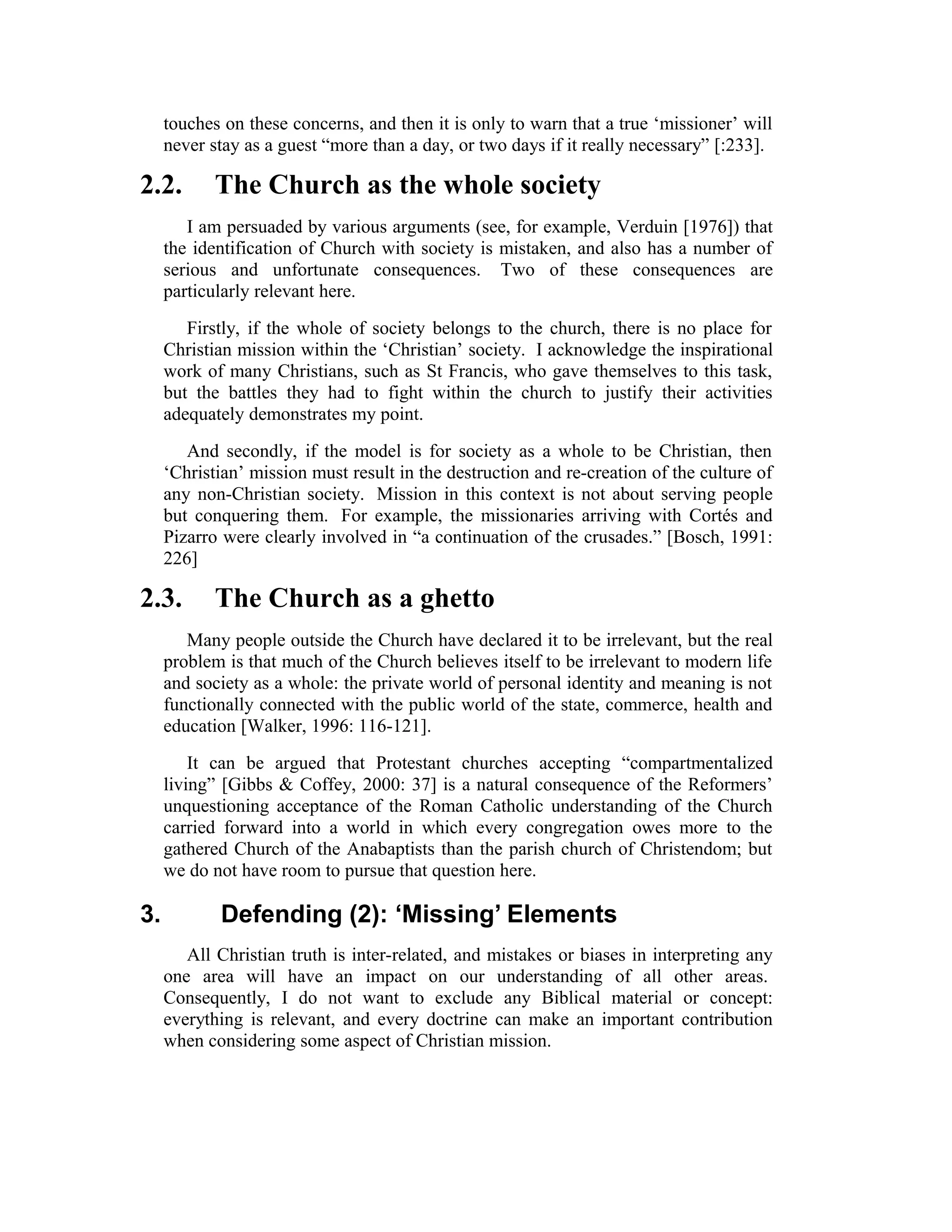 touches on these concerns, and then it is only to warn that a true ‘missioner’ will
never stay as a guest “more than a day, or two days if it really necessary” [:233].
2.2. The Church as the whole society
I am persuaded by various arguments (see, for example, Verduin [1976]) that
the identification of Church with society is mistaken, and also has a number of
serious and unfortunate consequences. Two of these consequences are
particularly relevant here.
Firstly, if the whole of society belongs to the church, there is no place for
Christian mission within the ‘Christian’ society. I acknowledge the inspirational
work of many Christians, such as St Francis, who gave themselves to this task,
but the battles they had to fight within the church to justify their activities
adequately demonstrates my point.
And secondly, if the model is for society as a whole to be Christian, then
‘Christian’ mission must result in the destruction and re-creation of the culture of
any non-Christian society. Mission in this context is not about serving people
but conquering them. For example, the missionaries arriving with Cortés and
Pizarro were clearly involved in “a continuation of the crusades.” [Bosch, 1991:
226]
2.3. The Church as a ghetto
Many people outside the Church have declared it to be irrelevant, but the real
problem is that much of the Church believes itself to be irrelevant to modern life
and society as a whole: the private world of personal identity and meaning is not
functionally connected with the public world of the state, commerce, health and
education [Walker, 1996: 116-121].
It can be argued that Protestant churches accepting “compartmentalized
living” [Gibbs & Coffey, 2000: 37] is a natural consequence of the Reformers’
unquestioning acceptance of the Roman Catholic understanding of the Church
carried forward into a world in which every congregation owes more to the
gathered Church of the Anabaptists than the parish church of Christendom; but
we do not have room to pursue that question here.
3. Defending (2): ‘Missing’ Elements
All Christian truth is inter-related, and mistakes or biases in interpreting any
one area will have an impact on our understanding of all other areas.
Consequently, I do not want to exclude any Biblical material or concept:
everything is relevant, and every doctrine can make an important contribution
when considering some aspect of Christian mission.
 