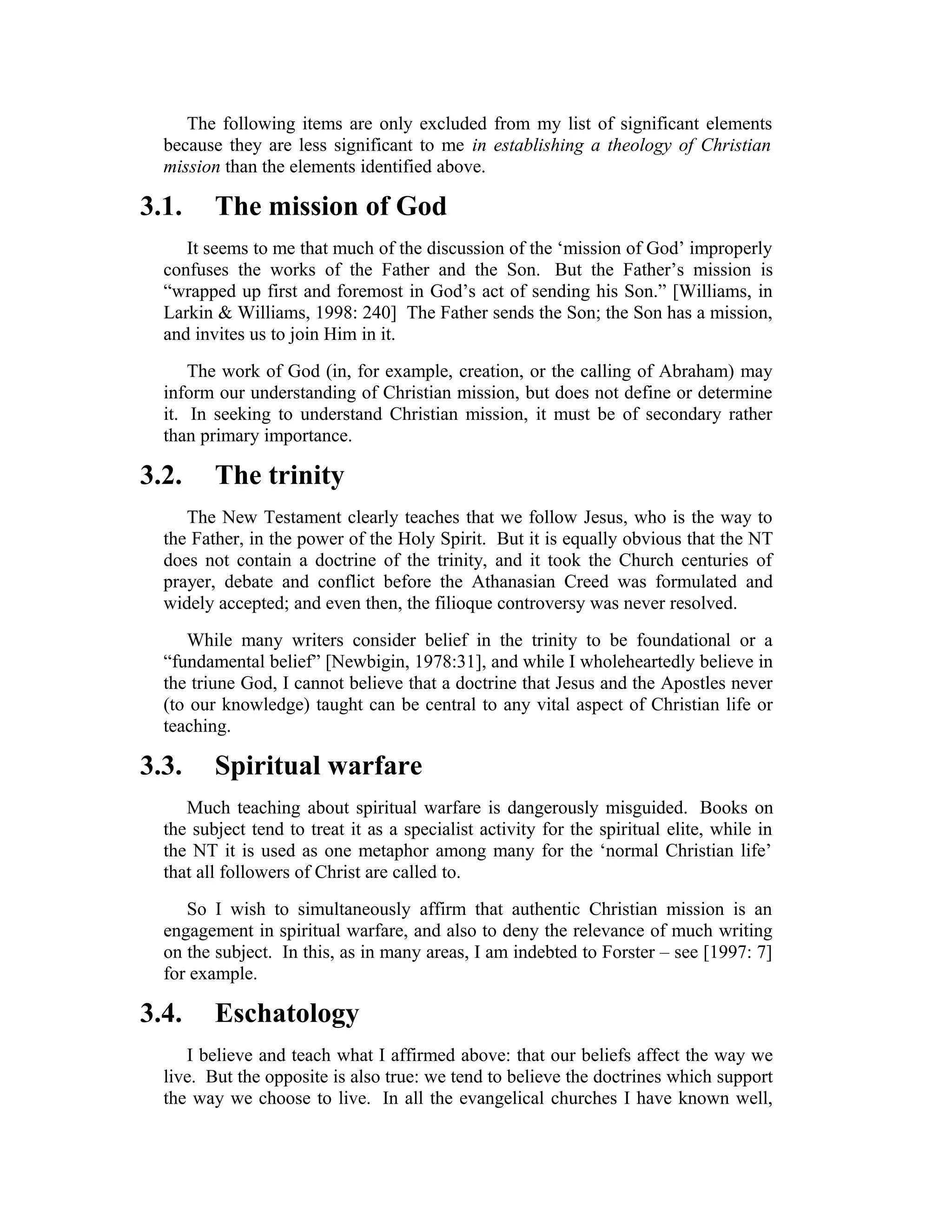 The following items are only excluded from my list of significant elements
because they are less significant to me in establishing a theology of Christian
mission than the elements identified above.
3.1. The mission of God
It seems to me that much of the discussion of the ‘mission of God’ improperly
confuses the works of the Father and the Son. But the Father’s mission is
“wrapped up first and foremost in God’s act of sending his Son.” [Williams, in
Larkin & Williams, 1998: 240] The Father sends the Son; the Son has a mission,
and invites us to join Him in it.
The work of God (in, for example, creation, or the calling of Abraham) may
inform our understanding of Christian mission, but does not define or determine
it. In seeking to understand Christian mission, it must be of secondary rather
than primary importance.
3.2. The trinity
The New Testament clearly teaches that we follow Jesus, who is the way to
the Father, in the power of the Holy Spirit. But it is equally obvious that the NT
does not contain a doctrine of the trinity, and it took the Church centuries of
prayer, debate and conflict before the Athanasian Creed was formulated and
widely accepted; and even then, the filioque controversy was never resolved.
While many writers consider belief in the trinity to be foundational or a
“fundamental belief” [Newbigin, 1978:31], and while I wholeheartedly believe in
the triune God, I cannot believe that a doctrine that Jesus and the Apostles never
(to our knowledge) taught can be central to any vital aspect of Christian life or
teaching.
3.3. Spiritual warfare
Much teaching about spiritual warfare is dangerously misguided. Books on
the subject tend to treat it as a specialist activity for the spiritual elite, while in
the NT it is used as one metaphor among many for the ‘normal Christian life’
that all followers of Christ are called to.
So I wish to simultaneously affirm that authentic Christian mission is an
engagement in spiritual warfare, and also to deny the relevance of much writing
on the subject. In this, as in many areas, I am indebted to Forster – see [1997: 7]
for example.
3.4. Eschatology
I believe and teach what I affirmed above: that our beliefs affect the way we
live. But the opposite is also true: we tend to believe the doctrines which support
the way we choose to live. In all the evangelical churches I have known well,
 