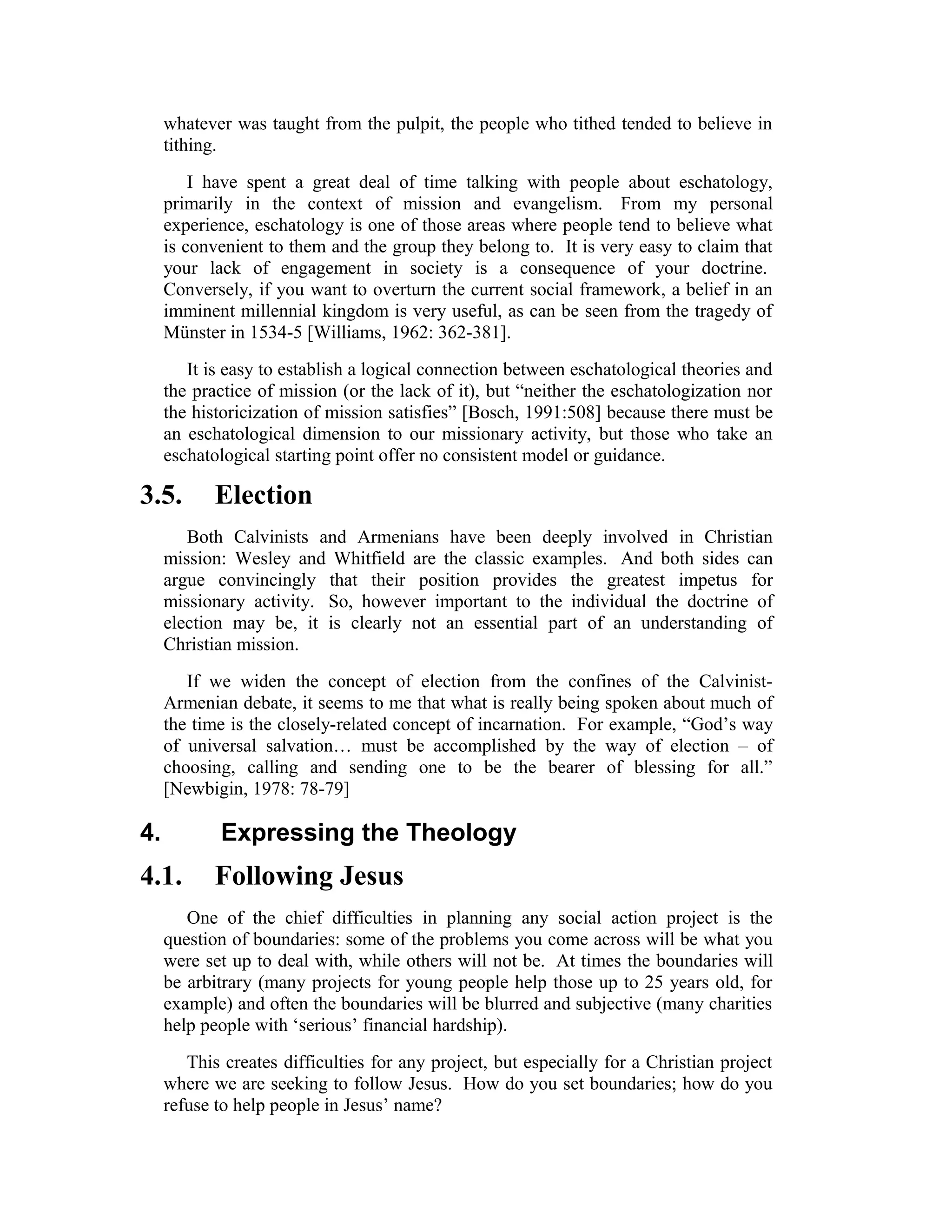 whatever was taught from the pulpit, the people who tithed tended to believe in
tithing.
I have spent a great deal of time talking with people about eschatology,
primarily in the context of mission and evangelism. From my personal
experience, eschatology is one of those areas where people tend to believe what
is convenient to them and the group they belong to. It is very easy to claim that
your lack of engagement in society is a consequence of your doctrine.
Conversely, if you want to overturn the current social framework, a belief in an
imminent millennial kingdom is very useful, as can be seen from the tragedy of
Münster in 1534-5 [Williams, 1962: 362-381].
It is easy to establish a logical connection between eschatological theories and
the practice of mission (or the lack of it), but “neither the eschatologization nor
the historicization of mission satisfies” [Bosch, 1991:508] because there must be
an eschatological dimension to our missionary activity, but those who take an
eschatological starting point offer no consistent model or guidance.
3.5. Election
Both Calvinists and Armenians have been deeply involved in Christian
mission: Wesley and Whitfield are the classic examples. And both sides can
argue convincingly that their position provides the greatest impetus for
missionary activity. So, however important to the individual the doctrine of
election may be, it is clearly not an essential part of an understanding of
Christian mission.
If we widen the concept of election from the confines of the Calvinist-
Armenian debate, it seems to me that what is really being spoken about much of
the time is the closely-related concept of incarnation. For example, “God’s way
of universal salvation… must be accomplished by the way of election – of
choosing, calling and sending one to be the bearer of blessing for all.”
[Newbigin, 1978: 78-79]
4. Expressing the Theology
4.1. Following Jesus
One of the chief difficulties in planning any social action project is the
question of boundaries: some of the problems you come across will be what you
were set up to deal with, while others will not be. At times the boundaries will
be arbitrary (many projects for young people help those up to 25 years old, for
example) and often the boundaries will be blurred and subjective (many charities
help people with ‘serious’ financial hardship).
This creates difficulties for any project, but especially for a Christian project
where we are seeking to follow Jesus. How do you set boundaries; how do you
refuse to help people in Jesus’ name?
 