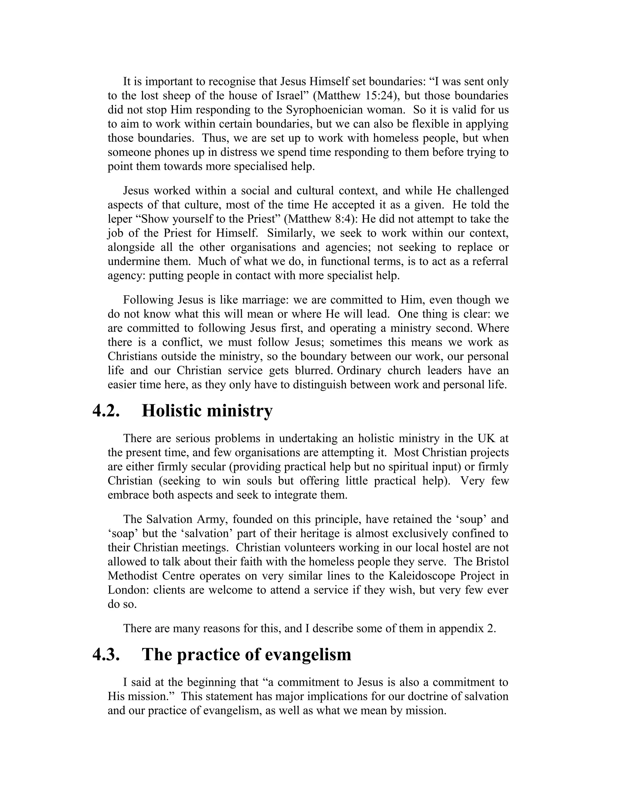 It is important to recognise that Jesus Himself set boundaries: “I was sent only
to the lost sheep of the house of Israel” (Matthew 15:24), but those boundaries
did not stop Him responding to the Syrophoenician woman. So it is valid for us
to aim to work within certain boundaries, but we can also be flexible in applying
those boundaries. Thus, we are set up to work with homeless people, but when
someone phones up in distress we spend time responding to them before trying to
point them towards more specialised help.
Jesus worked within a social and cultural context, and while He challenged
aspects of that culture, most of the time He accepted it as a given. He told the
leper “Show yourself to the Priest” (Matthew 8:4): He did not attempt to take the
job of the Priest for Himself. Similarly, we seek to work within our context,
alongside all the other organisations and agencies; not seeking to replace or
undermine them. Much of what we do, in functional terms, is to act as a referral
agency: putting people in contact with more specialist help.
Following Jesus is like marriage: we are committed to Him, even though we
do not know what this will mean or where He will lead. One thing is clear: we
are committed to following Jesus first, and operating a ministry second. Where
there is a conflict, we must follow Jesus; sometimes this means we work as
Christians outside the ministry, so the boundary between our work, our personal
life and our Christian service gets blurred. Ordinary church leaders have an
easier time here, as they only have to distinguish between work and personal life.
4.2. Holistic ministry
There are serious problems in undertaking an holistic ministry in the UK at
the present time, and few organisations are attempting it. Most Christian projects
are either firmly secular (providing practical help but no spiritual input) or firmly
Christian (seeking to win souls but offering little practical help). Very few
embrace both aspects and seek to integrate them.
The Salvation Army, founded on this principle, have retained the ‘soup’ and
‘soap’ but the ‘salvation’ part of their heritage is almost exclusively confined to
their Christian meetings. Christian volunteers working in our local hostel are not
allowed to talk about their faith with the homeless people they serve. The Bristol
Methodist Centre operates on very similar lines to the Kaleidoscope Project in
London: clients are welcome to attend a service if they wish, but very few ever
do so.
There are many reasons for this, and I describe some of them in appendix 2.
4.3. The practice of evangelism
I said at the beginning that “a commitment to Jesus is also a commitment to
His mission.” This statement has major implications for our doctrine of salvation
and our practice of evangelism, as well as what we mean by mission.
 