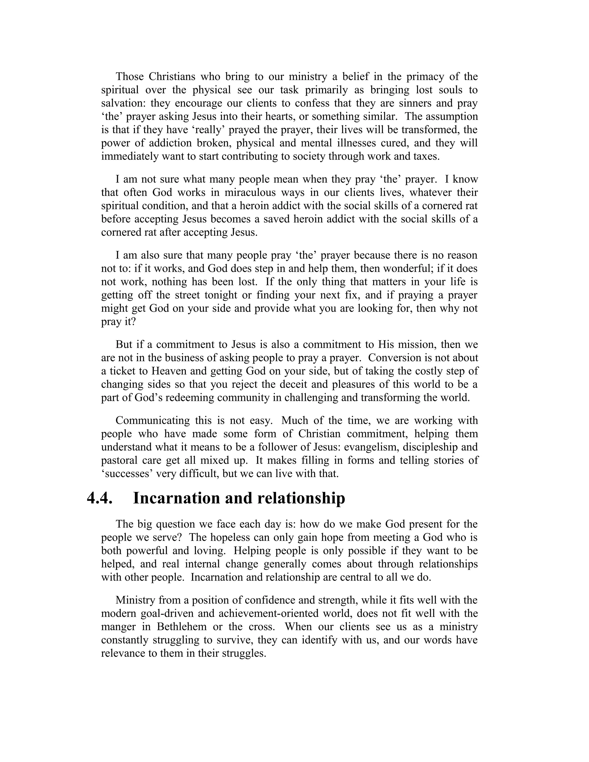 Those Christians who bring to our ministry a belief in the primacy of the
spiritual over the physical see our task primarily as bringing lost souls to
salvation: they encourage our clients to confess that they are sinners and pray
‘the’ prayer asking Jesus into their hearts, or something similar. The assumption
is that if they have ‘really’ prayed the prayer, their lives will be transformed, the
power of addiction broken, physical and mental illnesses cured, and they will
immediately want to start contributing to society through work and taxes.
I am not sure what many people mean when they pray ‘the’ prayer. I know
that often God works in miraculous ways in our clients lives, whatever their
spiritual condition, and that a heroin addict with the social skills of a cornered rat
before accepting Jesus becomes a saved heroin addict with the social skills of a
cornered rat after accepting Jesus.
I am also sure that many people pray ‘the’ prayer because there is no reason
not to: if it works, and God does step in and help them, then wonderful; if it does
not work, nothing has been lost. If the only thing that matters in your life is
getting off the street tonight or finding your next fix, and if praying a prayer
might get God on your side and provide what you are looking for, then why not
pray it?
But if a commitment to Jesus is also a commitment to His mission, then we
are not in the business of asking people to pray a prayer. Conversion is not about
a ticket to Heaven and getting God on your side, but of taking the costly step of
changing sides so that you reject the deceit and pleasures of this world to be a
part of God’s redeeming community in challenging and transforming the world.
Communicating this is not easy. Much of the time, we are working with
people who have made some form of Christian commitment, helping them
understand what it means to be a follower of Jesus: evangelism, discipleship and
pastoral care get all mixed up. It makes filling in forms and telling stories of
‘successes’ very difficult, but we can live with that.
4.4. Incarnation and relationship
The big question we face each day is: how do we make God present for the
people we serve? The hopeless can only gain hope from meeting a God who is
both powerful and loving. Helping people is only possible if they want to be
helped, and real internal change generally comes about through relationships
with other people. Incarnation and relationship are central to all we do.
Ministry from a position of confidence and strength, while it fits well with the
modern goal-driven and achievement-oriented world, does not fit well with the
manger in Bethlehem or the cross. When our clients see us as a ministry
constantly struggling to survive, they can identify with us, and our words have
relevance to them in their struggles.
 
