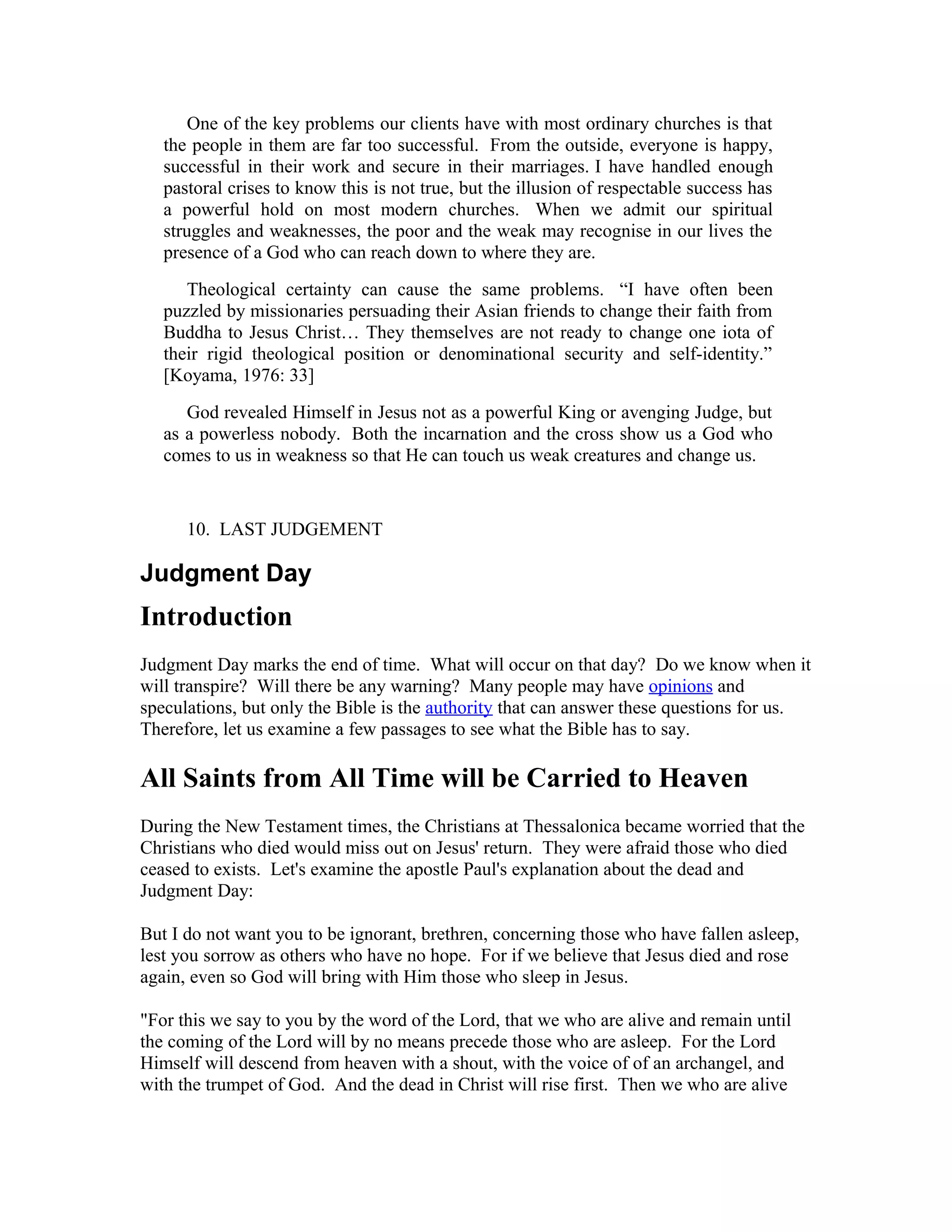 One of the key problems our clients have with most ordinary churches is that
the people in them are far too successful. From the outside, everyone is happy,
successful in their work and secure in their marriages. I have handled enough
pastoral crises to know this is not true, but the illusion of respectable success has
a powerful hold on most modern churches. When we admit our spiritual
struggles and weaknesses, the poor and the weak may recognise in our lives the
presence of a God who can reach down to where they are.
Theological certainty can cause the same problems. “I have often been
puzzled by missionaries persuading their Asian friends to change their faith from
Buddha to Jesus Christ… They themselves are not ready to change one iota of
their rigid theological position or denominational security and self-identity.”
[Koyama, 1976: 33]
God revealed Himself in Jesus not as a powerful King or avenging Judge, but
as a powerless nobody. Both the incarnation and the cross show us a God who
comes to us in weakness so that He can touch us weak creatures and change us.
10. LAST JUDGEMENT
Judgment Day
Introduction
Judgment Day marks the end of time. What will occur on that day? Do we know when it
will transpire? Will there be any warning? Many people may have opinions and
speculations, but only the Bible is the authority that can answer these questions for us.
Therefore, let us examine a few passages to see what the Bible has to say.
All Saints from All Time will be Carried to Heaven
During the New Testament times, the Christians at Thessalonica became worried that the
Christians who died would miss out on Jesus' return. They were afraid those who died
ceased to exists. Let's examine the apostle Paul's explanation about the dead and
Judgment Day:
But I do not want you to be ignorant, brethren, concerning those who have fallen asleep,
lest you sorrow as others who have no hope. For if we believe that Jesus died and rose
again, even so God will bring with Him those who sleep in Jesus.
"For this we say to you by the word of the Lord, that we who are alive and remain until
the coming of the Lord will by no means precede those who are asleep. For the Lord
Himself will descend from heaven with a shout, with the voice of of an archangel, and
with the trumpet of God. And the dead in Christ will rise first. Then we who are alive
 