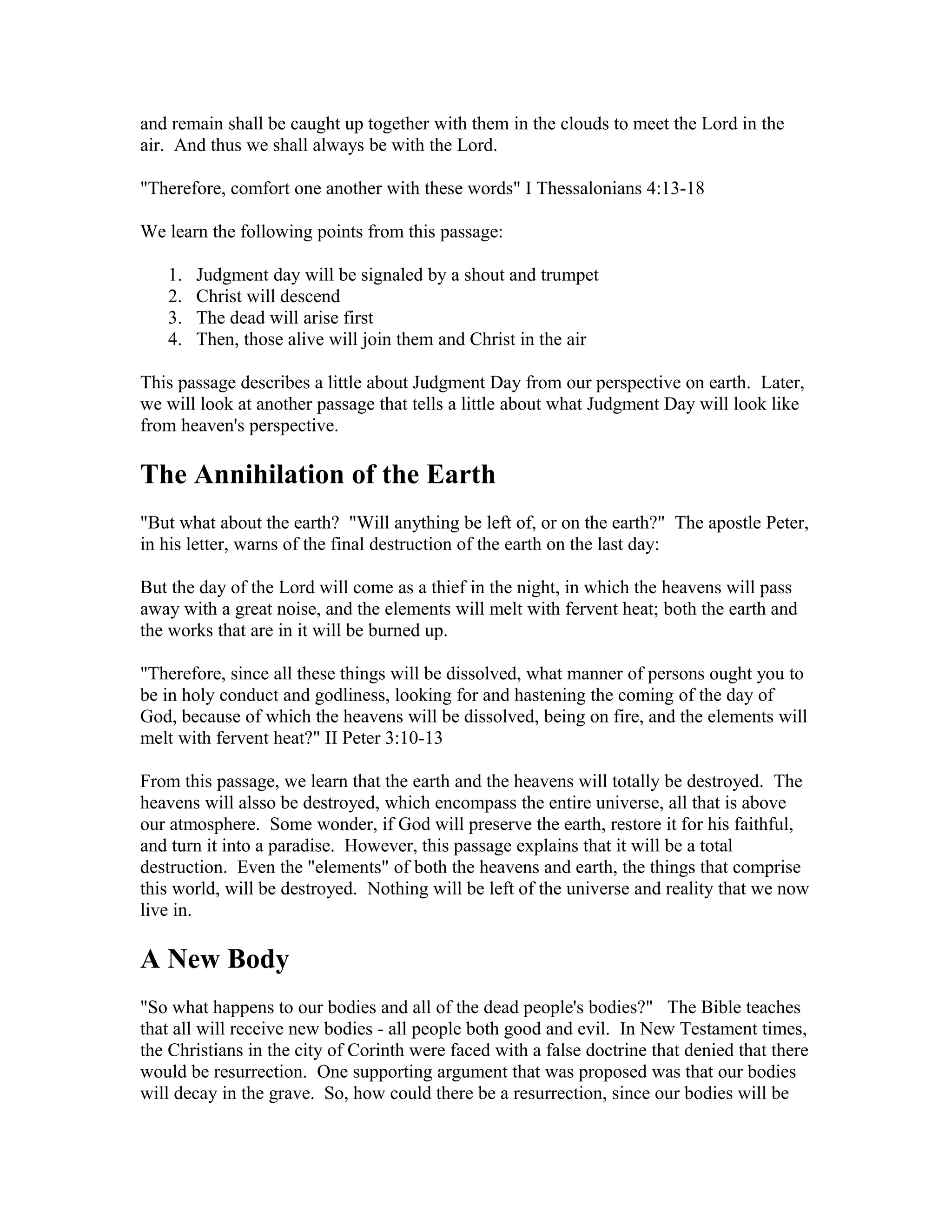 and remain shall be caught up together with them in the clouds to meet the Lord in the
air. And thus we shall always be with the Lord.
"Therefore, comfort one another with these words" I Thessalonians 4:13-18
We learn the following points from this passage:
1. Judgment day will be signaled by a shout and trumpet
2. Christ will descend
3. The dead will arise first
4. Then, those alive will join them and Christ in the air
This passage describes a little about Judgment Day from our perspective on earth. Later,
we will look at another passage that tells a little about what Judgment Day will look like
from heaven's perspective.
The Annihilation of the Earth
"But what about the earth? "Will anything be left of, or on the earth?" The apostle Peter,
in his letter, warns of the final destruction of the earth on the last day:
But the day of the Lord will come as a thief in the night, in which the heavens will pass
away with a great noise, and the elements will melt with fervent heat; both the earth and
the works that are in it will be burned up.
"Therefore, since all these things will be dissolved, what manner of persons ought you to
be in holy conduct and godliness, looking for and hastening the coming of the day of
God, because of which the heavens will be dissolved, being on fire, and the elements will
melt with fervent heat?" II Peter 3:10-13
From this passage, we learn that the earth and the heavens will totally be destroyed. The
heavens will alsso be destroyed, which encompass the entire universe, all that is above
our atmosphere. Some wonder, if God will preserve the earth, restore it for his faithful,
and turn it into a paradise. However, this passage explains that it will be a total
destruction. Even the "elements" of both the heavens and earth, the things that comprise
this world, will be destroyed. Nothing will be left of the universe and reality that we now
live in.
A New Body
"So what happens to our bodies and all of the dead people's bodies?" The Bible teaches
that all will receive new bodies - all people both good and evil. In New Testament times,
the Christians in the city of Corinth were faced with a false doctrine that denied that there
would be resurrection. One supporting argument that was proposed was that our bodies
will decay in the grave. So, how could there be a resurrection, since our bodies will be
 