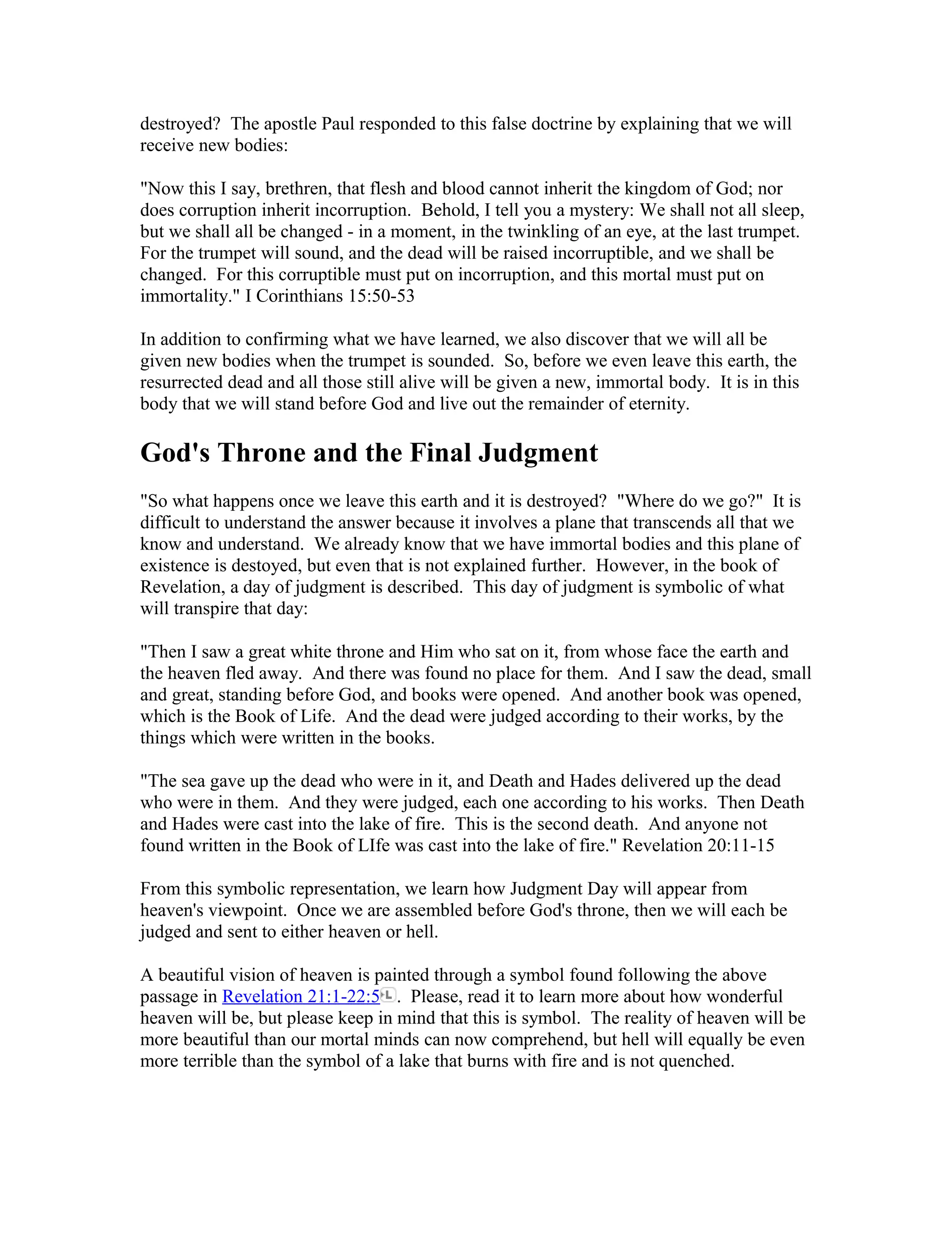 destroyed? The apostle Paul responded to this false doctrine by explaining that we will
receive new bodies:
"Now this I say, brethren, that flesh and blood cannot inherit the kingdom of God; nor
does corruption inherit incorruption. Behold, I tell you a mystery: We shall not all sleep,
but we shall all be changed - in a moment, in the twinkling of an eye, at the last trumpet.
For the trumpet will sound, and the dead will be raised incorruptible, and we shall be
changed. For this corruptible must put on incorruption, and this mortal must put on
immortality." I Corinthians 15:50-53
In addition to confirming what we have learned, we also discover that we will all be
given new bodies when the trumpet is sounded. So, before we even leave this earth, the
resurrected dead and all those still alive will be given a new, immortal body. It is in this
body that we will stand before God and live out the remainder of eternity.
God's Throne and the Final Judgment
"So what happens once we leave this earth and it is destroyed? "Where do we go?" It is
difficult to understand the answer because it involves a plane that transcends all that we
know and understand. We already know that we have immortal bodies and this plane of
existence is destoyed, but even that is not explained further. However, in the book of
Revelation, a day of judgment is described. This day of judgment is symbolic of what
will transpire that day:
"Then I saw a great white throne and Him who sat on it, from whose face the earth and
the heaven fled away. And there was found no place for them. And I saw the dead, small
and great, standing before God, and books were opened. And another book was opened,
which is the Book of Life. And the dead were judged according to their works, by the
things which were written in the books.
"The sea gave up the dead who were in it, and Death and Hades delivered up the dead
who were in them. And they were judged, each one according to his works. Then Death
and Hades were cast into the lake of fire. This is the second death. And anyone not
found written in the Book of LIfe was cast into the lake of fire." Revelation 20:11-15
From this symbolic representation, we learn how Judgment Day will appear from
heaven's viewpoint. Once we are assembled before God's throne, then we will each be
judged and sent to either heaven or hell.
A beautiful vision of heaven is painted through a symbol found following the above
passage in Revelation 21:1-22:5 . Please, read it to learn more about how wonderful
heaven will be, but please keep in mind that this is symbol. The reality of heaven will be
more beautiful than our mortal minds can now comprehend, but hell will equally be even
more terrible than the symbol of a lake that burns with fire and is not quenched.
 