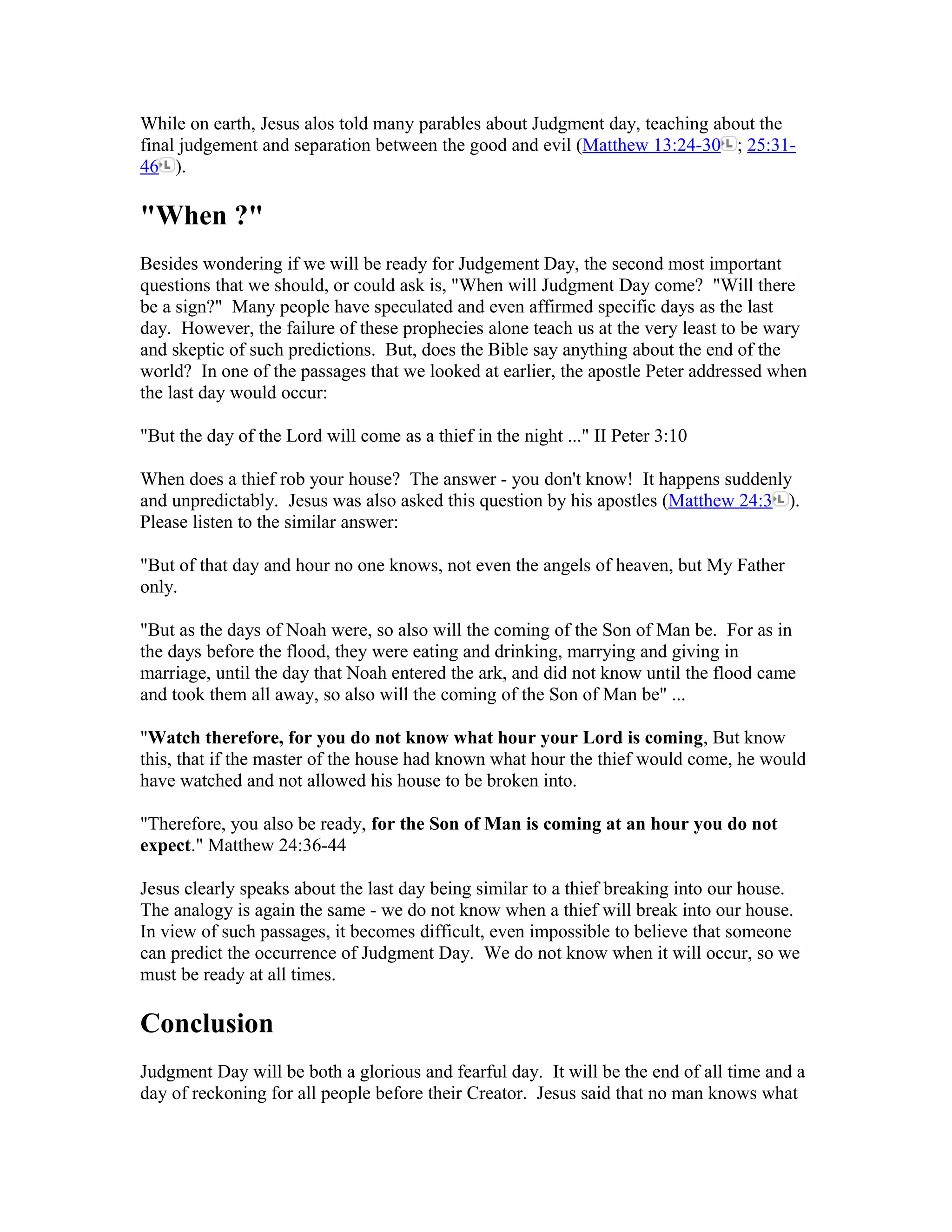 While on earth, Jesus alos told many parables about Judgment day, teaching about the
final judgement and separation between the good and evil (Matthew 13:24-30 ; 25:31-
46 ).
"When ?"
Besides wondering if we will be ready for Judgement Day, the second most important
questions that we should, or could ask is, "When will Judgment Day come? "Will there
be a sign?" Many people have speculated and even affirmed specific days as the last
day. However, the failure of these prophecies alone teach us at the very least to be wary
and skeptic of such predictions. But, does the Bible say anything about the end of the
world? In one of the passages that we looked at earlier, the apostle Peter addressed when
the last day would occur:
"But the day of the Lord will come as a thief in the night ..." II Peter 3:10
When does a thief rob your house? The answer - you don't know! It happens suddenly
and unpredictably. Jesus was also asked this question by his apostles (Matthew 24:3 ).
Please listen to the similar answer:
"But of that day and hour no one knows, not even the angels of heaven, but My Father
only.
"But as the days of Noah were, so also will the coming of the Son of Man be. For as in
the days before the flood, they were eating and drinking, marrying and giving in
marriage, until the day that Noah entered the ark, and did not know until the flood came
and took them all away, so also will the coming of the Son of Man be" ...
"Watch therefore, for you do not know what hour your Lord is coming, But know
this, that if the master of the house had known what hour the thief would come, he would
have watched and not allowed his house to be broken into.
"Therefore, you also be ready, for the Son of Man is coming at an hour you do not
expect." Matthew 24:36-44
Jesus clearly speaks about the last day being similar to a thief breaking into our house.
The analogy is again the same - we do not know when a thief will break into our house.
In view of such passages, it becomes difficult, even impossible to believe that someone
can predict the occurrence of Judgment Day. We do not know when it will occur, so we
must be ready at all times.
Conclusion
Judgment Day will be both a glorious and fearful day. It will be the end of all time and a
day of reckoning for all people before their Creator. Jesus said that no man knows what
 