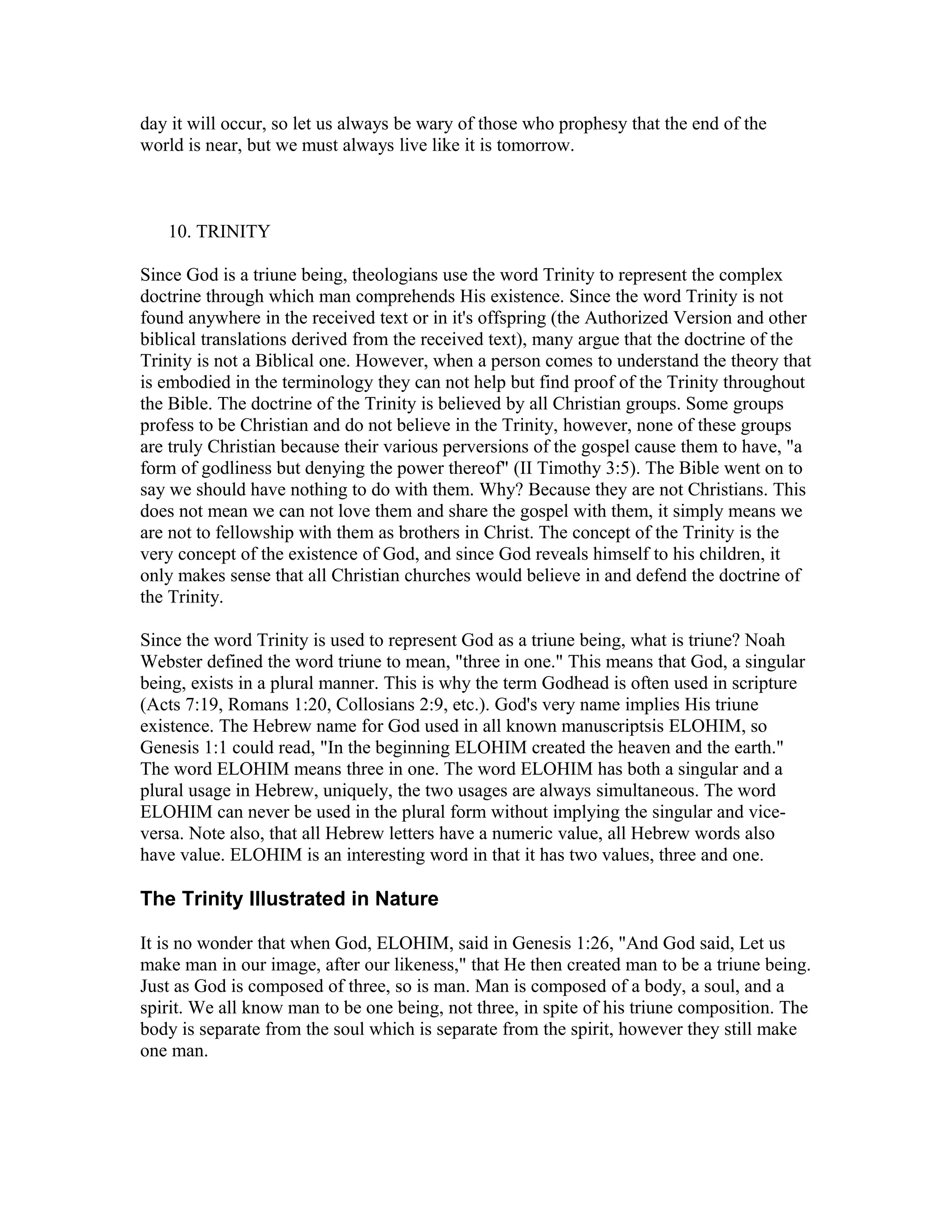 day it will occur, so let us always be wary of those who prophesy that the end of the
world is near, but we must always live like it is tomorrow.
10. TRINITY
Since God is a triune being, theologians use the word Trinity to represent the complex
doctrine through which man comprehends His existence. Since the word Trinity is not
found anywhere in the received text or in it's offspring (the Authorized Version and other
biblical translations derived from the received text), many argue that the doctrine of the
Trinity is not a Biblical one. However, when a person comes to understand the theory that
is embodied in the terminology they can not help but find proof of the Trinity throughout
the Bible. The doctrine of the Trinity is believed by all Christian groups. Some groups
profess to be Christian and do not believe in the Trinity, however, none of these groups
are truly Christian because their various perversions of the gospel cause them to have, "a
form of godliness but denying the power thereof" (II Timothy 3:5). The Bible went on to
say we should have nothing to do with them. Why? Because they are not Christians. This
does not mean we can not love them and share the gospel with them, it simply means we
are not to fellowship with them as brothers in Christ. The concept of the Trinity is the
very concept of the existence of God, and since God reveals himself to his children, it
only makes sense that all Christian churches would believe in and defend the doctrine of
the Trinity.
Since the word Trinity is used to represent God as a triune being, what is triune? Noah
Webster defined the word triune to mean, "three in one." This means that God, a singular
being, exists in a plural manner. This is why the term Godhead is often used in scripture
(Acts 7:19, Romans 1:20, Collosians 2:9, etc.). God's very name implies His triune
existence. The Hebrew name for God used in all known manuscriptsis ELOHIM, so
Genesis 1:1 could read, "In the beginning ELOHIM created the heaven and the earth."
The word ELOHIM means three in one. The word ELOHIM has both a singular and a
plural usage in Hebrew, uniquely, the two usages are always simultaneous. The word
ELOHIM can never be used in the plural form without implying the singular and vice-
versa. Note also, that all Hebrew letters have a numeric value, all Hebrew words also
have value. ELOHIM is an interesting word in that it has two values, three and one.
The Trinity Illustrated in Nature
It is no wonder that when God, ELOHIM, said in Genesis 1:26, "And God said, Let us
make man in our image, after our likeness," that He then created man to be a triune being.
Just as God is composed of three, so is man. Man is composed of a body, a soul, and a
spirit. We all know man to be one being, not three, in spite of his triune composition. The
body is separate from the soul which is separate from the spirit, however they still make
one man.
 