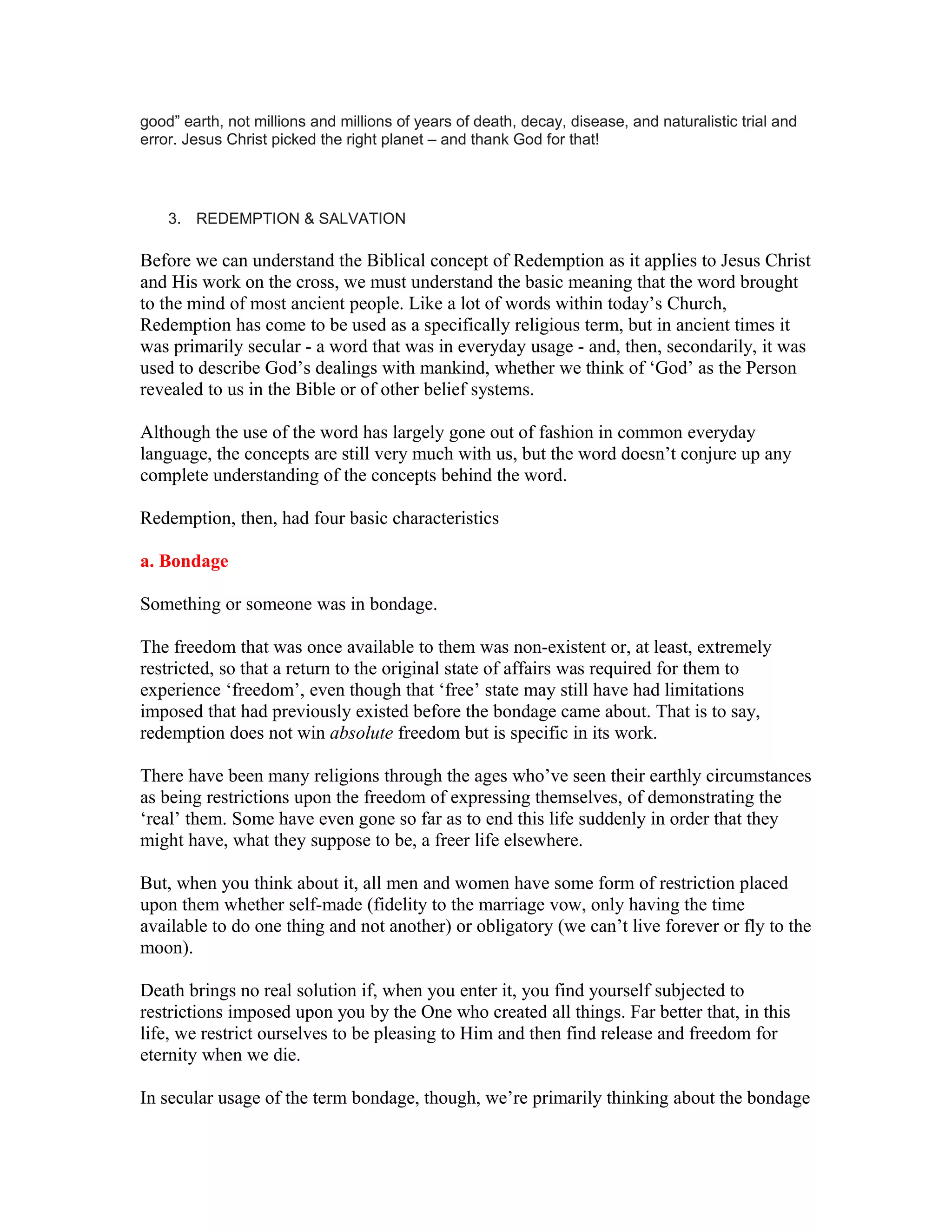good” earth, not millions and millions of years of death, decay, disease, and naturalistic trial and
error. Jesus Christ picked the right planet – and thank God for that!
3. REDEMPTION & SALVATION
Before we can understand the Biblical concept of Redemption as it applies to Jesus Christ
and His work on the cross, we must understand the basic meaning that the word brought
to the mind of most ancient people. Like a lot of words within today’s Church,
Redemption has come to be used as a specifically religious term, but in ancient times it
was primarily secular - a word that was in everyday usage - and, then, secondarily, it was
used to describe God’s dealings with mankind, whether we think of ‘God’ as the Person
revealed to us in the Bible or of other belief systems.
Although the use of the word has largely gone out of fashion in common everyday
language, the concepts are still very much with us, but the word doesn’t conjure up any
complete understanding of the concepts behind the word.
Redemption, then, had four basic characteristics
a. Bondage
Something or someone was in bondage.
The freedom that was once available to them was non-existent or, at least, extremely
restricted, so that a return to the original state of affairs was required for them to
experience ‘freedom’, even though that ‘free’ state may still have had limitations
imposed that had previously existed before the bondage came about. That is to say,
redemption does not win absolute freedom but is specific in its work.
There have been many religions through the ages who’ve seen their earthly circumstances
as being restrictions upon the freedom of expressing themselves, of demonstrating the
‘real’ them. Some have even gone so far as to end this life suddenly in order that they
might have, what they suppose to be, a freer life elsewhere.
But, when you think about it, all men and women have some form of restriction placed
upon them whether self-made (fidelity to the marriage vow, only having the time
available to do one thing and not another) or obligatory (we can’t live forever or fly to the
moon).
Death brings no real solution if, when you enter it, you find yourself subjected to
restrictions imposed upon you by the One who created all things. Far better that, in this
life, we restrict ourselves to be pleasing to Him and then find release and freedom for
eternity when we die.
In secular usage of the term bondage, though, we’re primarily thinking about the bondage
 