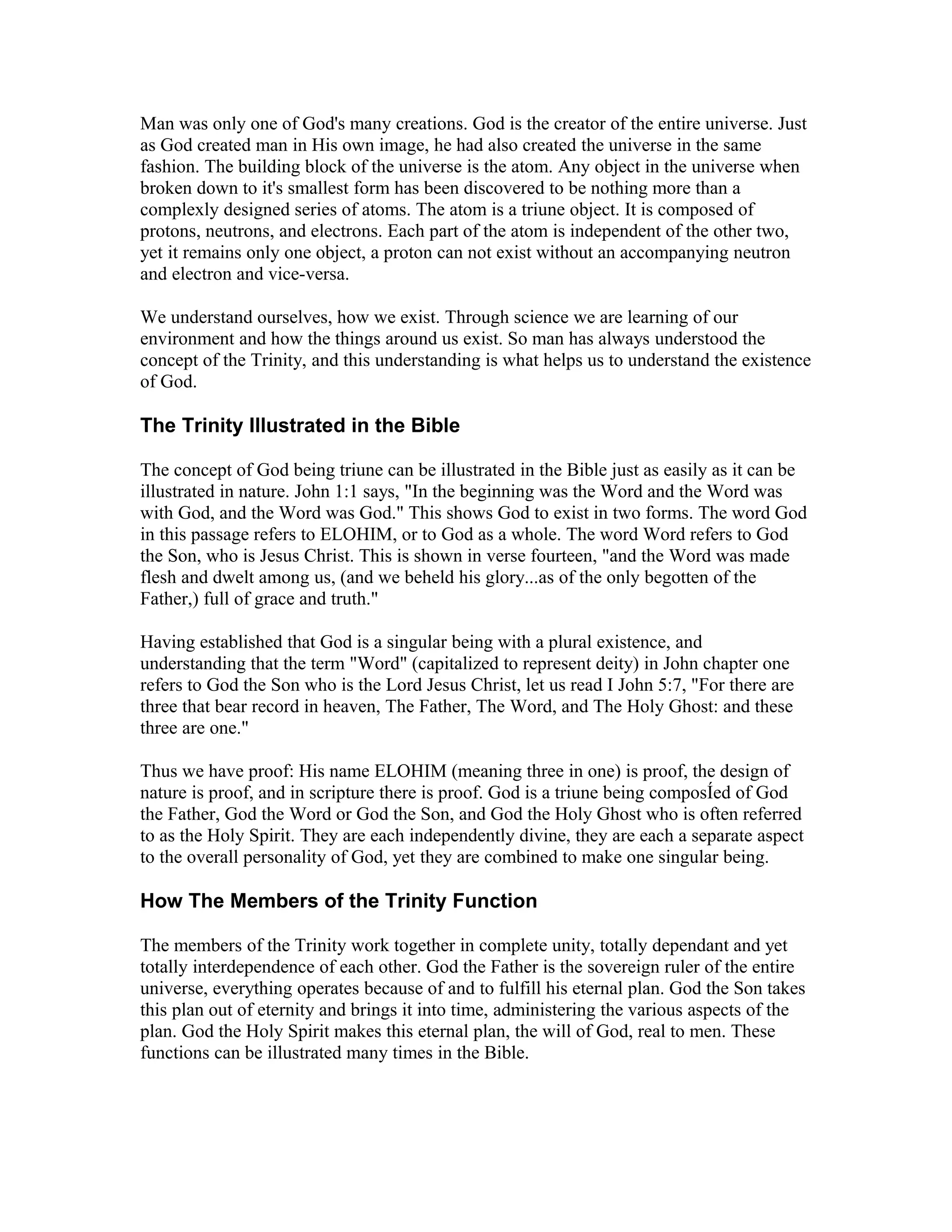 Man was only one of God's many creations. God is the creator of the entire universe. Just
as God created man in His own image, he had also created the universe in the same
fashion. The building block of the universe is the atom. Any object in the universe when
broken down to it's smallest form has been discovered to be nothing more than a
complexly designed series of atoms. The atom is a triune object. It is composed of
protons, neutrons, and electrons. Each part of the atom is independent of the other two,
yet it remains only one object, a proton can not exist without an accompanying neutron
and electron and vice-versa.
We understand ourselves, how we exist. Through science we are learning of our
environment and how the things around us exist. So man has always understood the
concept of the Trinity, and this understanding is what helps us to understand the existence
of God.
The Trinity Illustrated in the Bible
The concept of God being triune can be illustrated in the Bible just as easily as it can be
illustrated in nature. John 1:1 says, "In the beginning was the Word and the Word was
with God, and the Word was God." This shows God to exist in two forms. The word God
in this passage refers to ELOHIM, or to God as a whole. The word Word refers to God
the Son, who is Jesus Christ. This is shown in verse fourteen, "and the Word was made
flesh and dwelt among us, (and we beheld his glory...as of the only begotten of the
Father,) full of grace and truth."
Having established that God is a singular being with a plural existence, and
understanding that the term "Word" (capitalized to represent deity) in John chapter one
refers to God the Son who is the Lord Jesus Christ, let us read I John 5:7, "For there are
three that bear record in heaven, The Father, The Word, and The Holy Ghost: and these
three are one."
Thus we have proof: His name ELOHIM (meaning three in one) is proof, the design of
nature is proof, and in scripture there is proof. God is a triune being composÍed of God
the Father, God the Word or God the Son, and God the Holy Ghost who is often referred
to as the Holy Spirit. They are each independently divine, they are each a separate aspect
to the overall personality of God, yet they are combined to make one singular being.
How The Members of the Trinity Function
The members of the Trinity work together in complete unity, totally dependant and yet
totally interdependence of each other. God the Father is the sovereign ruler of the entire
universe, everything operates because of and to fulfill his eternal plan. God the Son takes
this plan out of eternity and brings it into time, administering the various aspects of the
plan. God the Holy Spirit makes this eternal plan, the will of God, real to men. These
functions can be illustrated many times in the Bible.
 