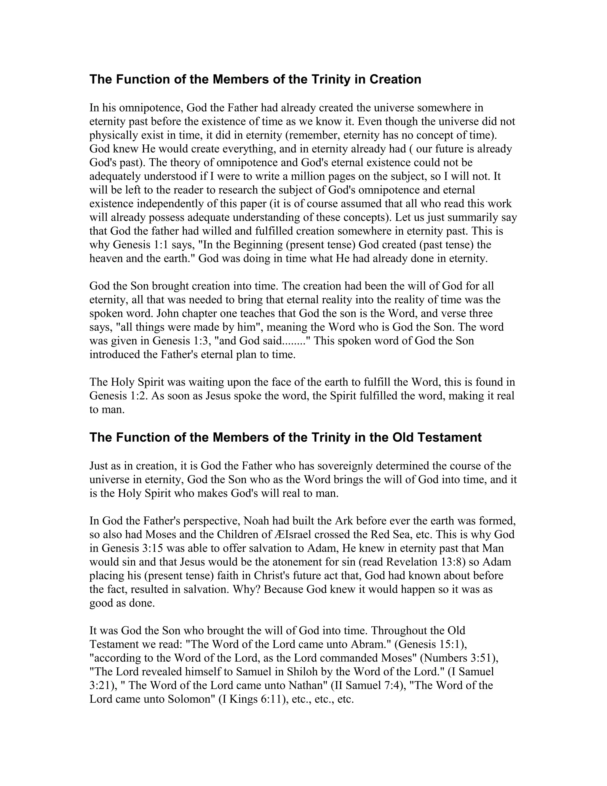 The Function of the Members of the Trinity in Creation
In his omnipotence, God the Father had already created the universe somewhere in
eternity past before the existence of time as we know it. Even though the universe did not
physically exist in time, it did in eternity (remember, eternity has no concept of time).
God knew He would create everything, and in eternity already had ( our future is already
God's past). The theory of omnipotence and God's eternal existence could not be
adequately understood if I were to write a million pages on the subject, so I will not. It
will be left to the reader to research the subject of God's omnipotence and eternal
existence independently of this paper (it is of course assumed that all who read this work
will already possess adequate understanding of these concepts). Let us just summarily say
that God the father had willed and fulfilled creation somewhere in eternity past. This is
why Genesis 1:1 says, "In the Beginning (present tense) God created (past tense) the
heaven and the earth." God was doing in time what He had already done in eternity.
God the Son brought creation into time. The creation had been the will of God for all
eternity, all that was needed to bring that eternal reality into the reality of time was the
spoken word. John chapter one teaches that God the son is the Word, and verse three
says, "all things were made by him", meaning the Word who is God the Son. The word
was given in Genesis 1:3, "and God said........" This spoken word of God the Son
introduced the Father's eternal plan to time.
The Holy Spirit was waiting upon the face of the earth to fulfill the Word, this is found in
Genesis 1:2. As soon as Jesus spoke the word, the Spirit fulfilled the word, making it real
to man.
The Function of the Members of the Trinity in the Old Testament
Just as in creation, it is God the Father who has sovereignly determined the course of the
universe in eternity, God the Son who as the Word brings the will of God into time, and it
is the Holy Spirit who makes God's will real to man.
In God the Father's perspective, Noah had built the Ark before ever the earth was formed,
so also had Moses and the Children of ÆIsrael crossed the Red Sea, etc. This is why God
in Genesis 3:15 was able to offer salvation to Adam, He knew in eternity past that Man
would sin and that Jesus would be the atonement for sin (read Revelation 13:8) so Adam
placing his (present tense) faith in Christ's future act that, God had known about before
the fact, resulted in salvation. Why? Because God knew it would happen so it was as
good as done.
It was God the Son who brought the will of God into time. Throughout the Old
Testament we read: "The Word of the Lord came unto Abram." (Genesis 15:1),
"according to the Word of the Lord, as the Lord commanded Moses" (Numbers 3:51),
"The Lord revealed himself to Samuel in Shiloh by the Word of the Lord." (I Samuel
3:21), " The Word of the Lord came unto Nathan" (II Samuel 7:4), "The Word of the
Lord came unto Solomon" (I Kings 6:11), etc., etc., etc.
 