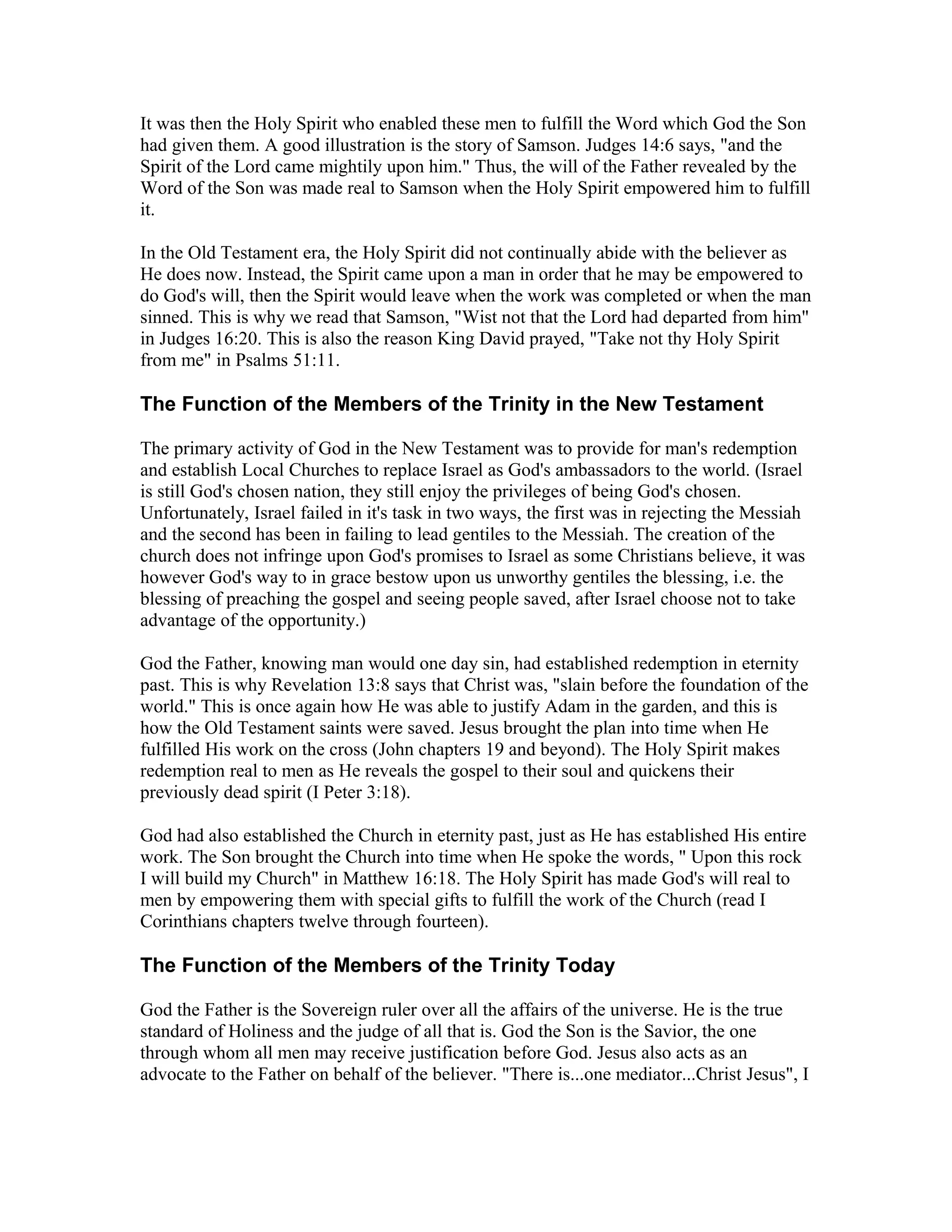 It was then the Holy Spirit who enabled these men to fulfill the Word which God the Son
had given them. A good illustration is the story of Samson. Judges 14:6 says, "and the
Spirit of the Lord came mightily upon him." Thus, the will of the Father revealed by the
Word of the Son was made real to Samson when the Holy Spirit empowered him to fulfill
it.
In the Old Testament era, the Holy Spirit did not continually abide with the believer as
He does now. Instead, the Spirit came upon a man in order that he may be empowered to
do God's will, then the Spirit would leave when the work was completed or when the man
sinned. This is why we read that Samson, "Wist not that the Lord had departed from him"
in Judges 16:20. This is also the reason King David prayed, "Take not thy Holy Spirit
from me" in Psalms 51:11.
The Function of the Members of the Trinity in the New Testament
The primary activity of God in the New Testament was to provide for man's redemption
and establish Local Churches to replace Israel as God's ambassadors to the world. (Israel
is still God's chosen nation, they still enjoy the privileges of being God's chosen.
Unfortunately, Israel failed in it's task in two ways, the first was in rejecting the Messiah
and the second has been in failing to lead gentiles to the Messiah. The creation of the
church does not infringe upon God's promises to Israel as some Christians believe, it was
however God's way to in grace bestow upon us unworthy gentiles the blessing, i.e. the
blessing of preaching the gospel and seeing people saved, after Israel choose not to take
advantage of the opportunity.)
God the Father, knowing man would one day sin, had established redemption in eternity
past. This is why Revelation 13:8 says that Christ was, "slain before the foundation of the
world." This is once again how He was able to justify Adam in the garden, and this is
how the Old Testament saints were saved. Jesus brought the plan into time when He
fulfilled His work on the cross (John chapters 19 and beyond). The Holy Spirit makes
redemption real to men as He reveals the gospel to their soul and quickens their
previously dead spirit (I Peter 3:18).
God had also established the Church in eternity past, just as He has established His entire
work. The Son brought the Church into time when He spoke the words, " Upon this rock
I will build my Church" in Matthew 16:18. The Holy Spirit has made God's will real to
men by empowering them with special gifts to fulfill the work of the Church (read I
Corinthians chapters twelve through fourteen).
The Function of the Members of the Trinity Today
God the Father is the Sovereign ruler over all the affairs of the universe. He is the true
standard of Holiness and the judge of all that is. God the Son is the Savior, the one
through whom all men may receive justification before God. Jesus also acts as an
advocate to the Father on behalf of the believer. "There is...one mediator...Christ Jesus", I
 