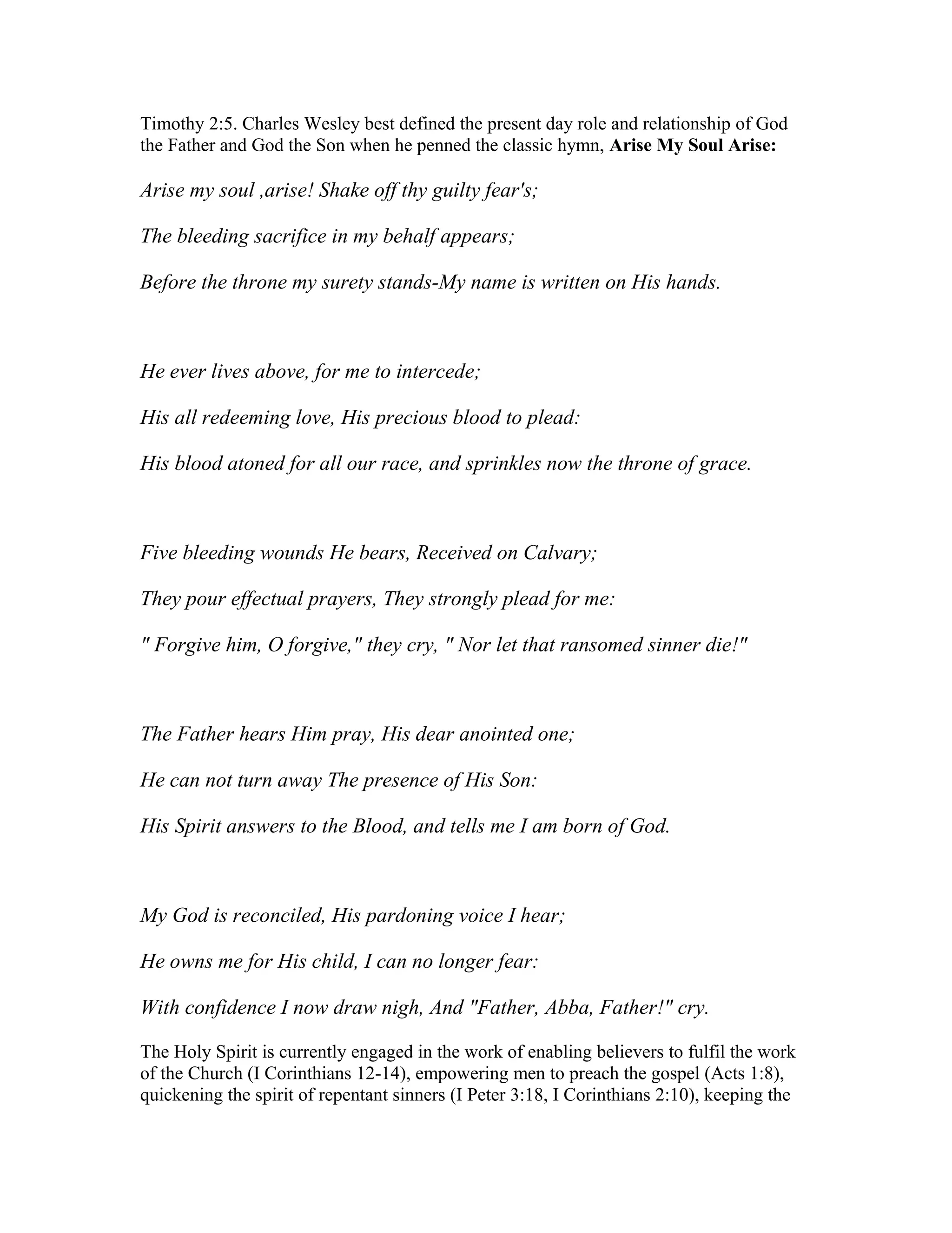Timothy 2:5. Charles Wesley best defined the present day role and relationship of God
the Father and God the Son when he penned the classic hymn, Arise My Soul Arise:
Arise my soul ,arise! Shake off thy guilty fear's;
The bleeding sacrifice in my behalf appears;
Before the throne my surety stands-My name is written on His hands.
He ever lives above, for me to intercede;
His all redeeming love, His precious blood to plead:
His blood atoned for all our race, and sprinkles now the throne of grace.
Five bleeding wounds He bears, Received on Calvary;
They pour effectual prayers, They strongly plead for me:
" Forgive him, O forgive," they cry, " Nor let that ransomed sinner die!"
The Father hears Him pray, His dear anointed one;
He can not turn away The presence of His Son:
His Spirit answers to the Blood, and tells me I am born of God.
My God is reconciled, His pardoning voice I hear;
He owns me for His child, I can no longer fear:
With confidence I now draw nigh, And "Father, Abba, Father!" cry.
The Holy Spirit is currently engaged in the work of enabling believers to fulfil the work
of the Church (I Corinthians 12-14), empowering men to preach the gospel (Acts 1:8),
quickening the spirit of repentant sinners (I Peter 3:18, I Corinthians 2:10), keeping the
 