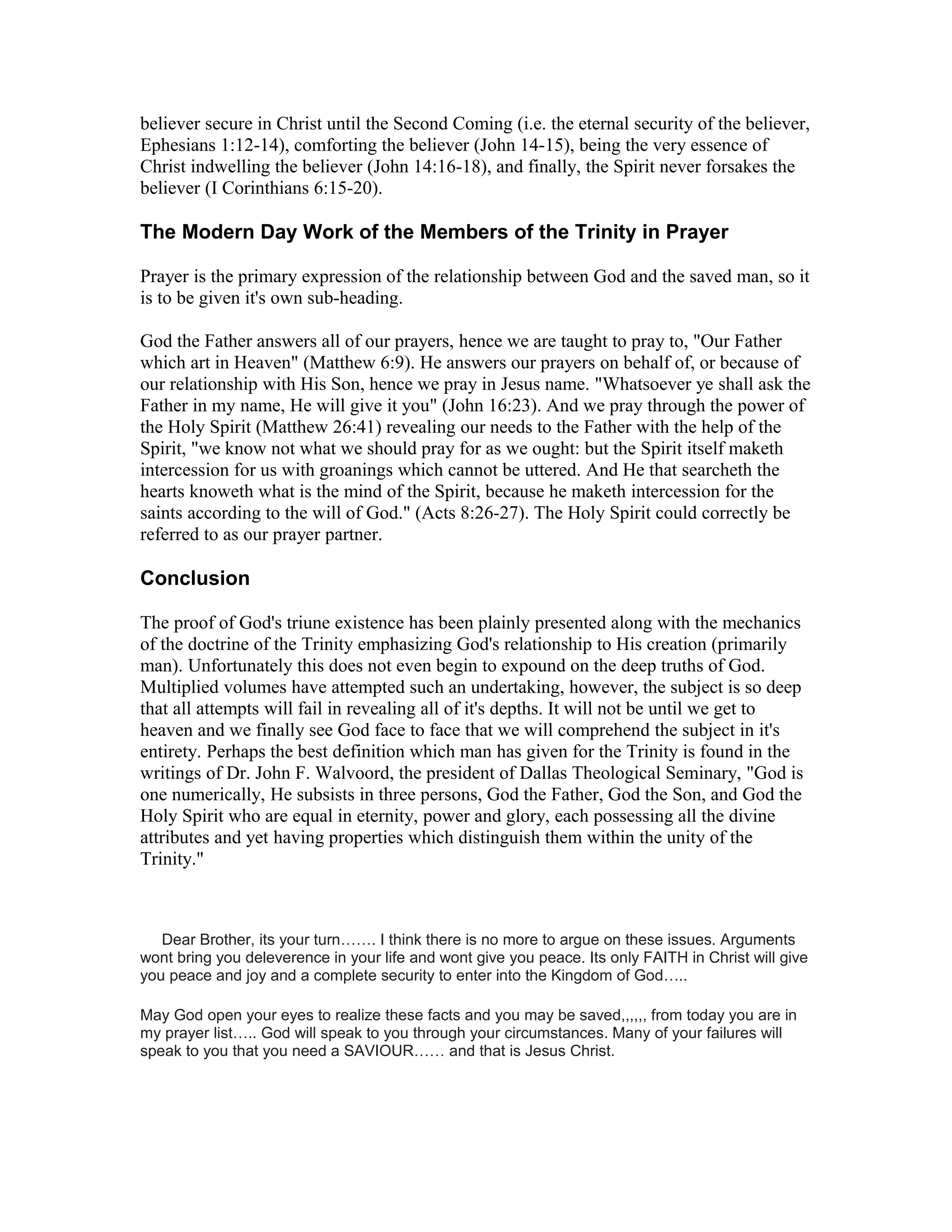 believer secure in Christ until the Second Coming (i.e. the eternal security of the believer,
Ephesians 1:12-14), comforting the believer (John 14-15), being the very essence of
Christ indwelling the believer (John 14:16-18), and finally, the Spirit never forsakes the
believer (I Corinthians 6:15-20).
The Modern Day Work of the Members of the Trinity in Prayer
Prayer is the primary expression of the relationship between God and the saved man, so it
is to be given it's own sub-heading.
God the Father answers all of our prayers, hence we are taught to pray to, "Our Father
which art in Heaven" (Matthew 6:9). He answers our prayers on behalf of, or because of
our relationship with His Son, hence we pray in Jesus name. "Whatsoever ye shall ask the
Father in my name, He will give it you" (John 16:23). And we pray through the power of
the Holy Spirit (Matthew 26:41) revealing our needs to the Father with the help of the
Spirit, "we know not what we should pray for as we ought: but the Spirit itself maketh
intercession for us with groanings which cannot be uttered. And He that searcheth the
hearts knoweth what is the mind of the Spirit, because he maketh intercession for the
saints according to the will of God." (Acts 8:26-27). The Holy Spirit could correctly be
referred to as our prayer partner.
Conclusion
The proof of God's triune existence has been plainly presented along with the mechanics
of the doctrine of the Trinity emphasizing God's relationship to His creation (primarily
man). Unfortunately this does not even begin to expound on the deep truths of God.
Multiplied volumes have attempted such an undertaking, however, the subject is so deep
that all attempts will fail in revealing all of it's depths. It will not be until we get to
heaven and we finally see God face to face that we will comprehend the subject in it's
entirety. Perhaps the best definition which man has given for the Trinity is found in the
writings of Dr. John F. Walvoord, the president of Dallas Theological Seminary, "God is
one numerically, He subsists in three persons, God the Father, God the Son, and God the
Holy Spirit who are equal in eternity, power and glory, each possessing all the divine
attributes and yet having properties which distinguish them within the unity of the
Trinity."
Dear Brother, its your turn……. I think there is no more to argue on these issues. Arguments
wont bring you deleverence in your life and wont give you peace. Its only FAITH in Christ will give
you peace and joy and a complete security to enter into the Kingdom of God…..
May God open your eyes to realize these facts and you may be saved,,,,,, from today you are in
my prayer list….. God will speak to you through your circumstances. Many of your failures will
speak to you that you need a SAVIOUR…… and that is Jesus Christ.
 