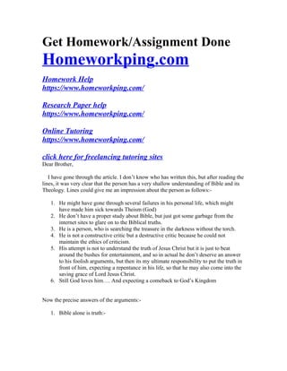 Get Homework/Assignment Done
Homeworkping.com
Homework Help
https://www.homeworkping.com/
Research Paper help
https://www.homeworkping.com/
Online Tutoring
https://www.homeworkping.com/
click here for freelancing tutoring sites
Dear Brother,
I have gone through the article. I don’t know who has written this, but after reading the
lines, it was very clear that the person has a very shallow understanding of Bible and its
Theology. Lines could give me an impression about the person as follows:-
1. He might have gone through several failures in his personal life, which might
have made him sick towards Theism (God)
2. He don’t have a proper study about Bible, but just got some garbage from the
internet sites to glare on to the Biblical truths.
3. He is a person, who is searching the treasure in the darkness without the torch.
4. He is not a constructive critic but a destructive critic because he could not
maintain the ethics of criticism.
5. His attempt is not to understand the truth of Jesus Christ but it is just to beat
around the bushes for entertainment, and so in actual he don’t deserve an answer
to his foolish arguments, but then its my ultimate responsibility to put the truth in
front of him, expecting a repentance in his life, so that he may also come into the
saving grace of Lord Jesus Christ.
6. Still God loves him…. And expecting a comeback to God’s Kingdom
Now the precise answers of the arguments:-
1. Bible alone is truth:-
 