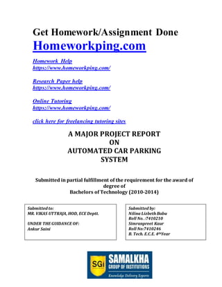 Page 1 of 47
Get Homework/Assignment Done
Homeworkping.com
Homework Help
https://www.homeworkping.com/
Research Paper help
https://www.homeworkping.com/
Online Tutoring
https://www.homeworkping.com/
click here for freelancing tutoring sites
A MAJOR PROJECT REPORT
ON
AUTOMATED CAR PARKING
SYSTEM
Submitted in partial fulfillment of the requirement for the award of
degree of
Bachelors of Technology (2010-2014)
Submitted by:
Nilina Lizbeth Babu
Roll No. :7410210
Simranpreet Kaur
Roll No:7410246
B. Tech. E.C.E. 4thYear
Submitted to:
MR. VIKAS UTTRAJA, HOD, ECE Deptt.
UNDER THE GUIDANCE OF:
Ankur Saini
 
