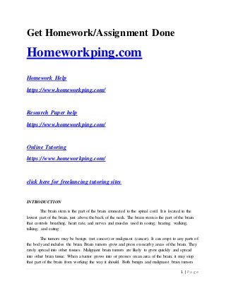 1 | P a g e
Get Homework/Assignment Done
Homeworkping.com
Homework Help
https://www.homeworkping.com/
Research Paper help
https://www.homeworkping.com/
Online Tutoring
https://www.homeworkping.com/
click here for freelancing tutoring sites
INTRODUCTION
The brain stem is the part of the brain connected to the spinal cord. It is located in the
lowest part of the brain, just above the back of the neck. The brain stem is the part of the brain
that controls breathing, heart rate, and nerves and muscles used in seeing, hearing, walking,
talking, and eating.
The tumors may be benign (not cancer) or malignant (cancer). It can erupt to any parts of
the body and includes the brain. Brain tumors grow and press on nearby areas of the brain. They
rarely spread into other tissues. Malignant brain tumors are likely to grow quickly and spread
into other brain tissue. When a tumor grows into or presses on an area of the brain, it may stop
that part of the brain from working the way it should. Both benign and malignant brain tumors
 