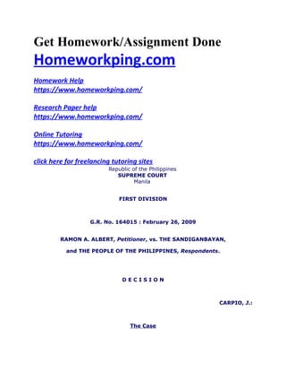 Get Homework/Assignment Done
Homeworkping.com
Homework Help
https://www.homeworkping.com/
Research Paper help
https://www.homeworkping.com/
Online Tutoring
https://www.homeworkping.com/
click here for freelancing tutoring sites
Republic of the Philippines
SUPREME COURT
Manila
FIRST DIVISION
G.R. No. 164015 : February 26, 2009
RAMON A. ALBERT, Petitioner, vs. THE SANDIGANBAYAN,
and THE PEOPLE OF THE PHILIPPINES, Respondents.
D E C I S I O N
CARPIO, J.:
The Case
 