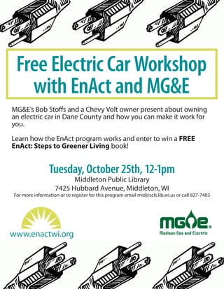 Free Electric Car Workshop
with EnAct and MG&E
MG&E’s Bob Stoffs and a Chevy Volt owner present about owning
an electric car in Dane County and how you can make it work for
you.
Learn how the EnAct program works and enter to win a FREE
EnAct: Steps to Greener Living book!
Tuesday, October 25th, 12-1pm
Middleton Public Library
7425 Hubbard Avenue, Middleton, WI
For more information or to register for this program email mid@scls.lib.wi.us or call 827-7403
www.enactwi.org
 