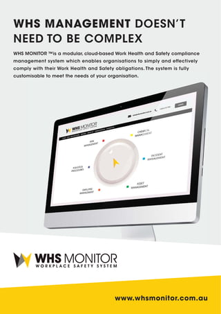 www.whsmonitor.com.au
WHS MONITOR ™is a modular, cloud-based Work Health and Safety compliance
management system which enables organisations to simply and effectively
comply with their Work Health and Safety obligations. The system is fully
customisable to meet the needs of your organisation.
WHS MANAGEMENT DOESN’T
NEED TO BE COMPLEX
 