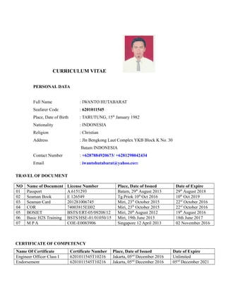 CURRICULUM VITAE
PERSONAL DATA
Full Name : IWANTO HUTABARAT
Seafarer Code : 6201011545
Place, Date of Birth : TARUTUNG, 15th
January 1982
Nationality : INDONESIA
Religion : Christian
Address : Jln Bengkong Laut Complex YKB Block K No. 30
Batam INDONESIA
Contact Number : +6287884920673/ +6281298042434
Email : iwantohutabarat@yahoo.com
TRAVEL OF DOCUMENT
NO Name of Document License Number Place, Date of Issued Date of Expire
01 Passport A 6151293 Batam, 29th
August 2013 29th
August 2018
02 Seaman Book E 126549 Tg.Priok 10th
Oct 2016 10th
Oct 2019
03 Seaman Card 201281006745 Miri, 23th
October 2015 22rd
October 2016
04 COR 74003815EII02 Miri, 23th
October 2015 22rd
October 2016
05 BOSIET BSTS/ERT-05/09208/12 Miri, 20th
August 2012 19th
August 2016
06 Basic H2S Training BSTS/HSE-01/01050/15 Miri, 19th June 2015 18th June 2017
07 M P A COE-E0083906 Singapore 12 April 2013 02 November 2016
CERTIFICATE OF COMPETENCY
Name Of Certificate Certificate Number Place, Date of Issued Date of Expire
Engineer Officer Class I 6201011545T10216 Jakarta, 05nd
December 2016 Unlimited
Endorsement 6201011545T10216 Jakarta, 05nd
December 2016 05nd
December 2021
 