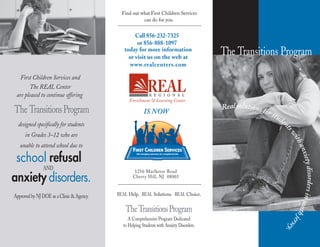 Call 8
or 856-888-1097
56-232-7325
today for more information
or visit us on the web at
www.realcenters.com
REAL Help. REAL Solutions. REAL Choice.
TheTransitionsProgram
A Comprehensive Program Dedicated
to Helping Students with Anxiety Disorders.
First Children Services and
The REAL Center
are pleased to continue offering
The TransitionsProgram
designed specifically for students
in Grades 3–12 who are
unable to attend school due to
anxiety disorders.
refusalschool
Ap
AND
proved by NJ DOE as a Clinic & Agency.
Find out what First Children Services
can do for you.
1256 Marlkress Road
Cherry Hill, NJ 08003
The Transitions Program
IS NOW
 