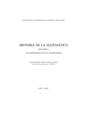 PONTIFICIA UNIVERSIDAD CATÒLICA DEL PERÚ
HISTORIA DE LA MATEMÁTICA
VOLUMEN 1
LA MATEMÁTICA EN LA ANTIGUEDAD
ALEJANDRO ORTIZ FERNANDEZ
Sección Matemática. PUCP
LIMA - PERÚ
 