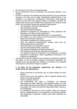  El cuestionario no ha de ser demasiado largo.
 No es conveniente iniciar el cuestionario con preguntas difíciles o muy
directas.
 Escribir un esquema de posibles preguntas pensando lo que se pretende
averiguar con cada una de ellas, procediendo posteriormente, si es
necesario, a su reubicación, modificación o eliminación. Cada pregunta
implica una sólo idea. Las preguntas deben ser objetivas, es decir, sin
sugerencias hacia lo que se desea como respuesta. Con relación a este
punto, es conveniente hacerse las siguientes interrogantes:
o ¿Es necesario o útil hacer esta pregunta?
o ¿Es demasiado general?
o ¿Es excesivamente detallada?
o ¿Debería la pregunta ser subdividida en otras preguntas más
pequeñas y ser más concreta, específica?
o ¿La pregunta se refiere preferentemente a un solo aspecto?
o ¿Se refiere a un tema sobre el cual las personas encuestadas
poseen la información necesaria?
o ¿Es posible contestarla sin cometer errores?
o ¿Son las palabras suficientemente simples como para ser
comprendidas por el encuestado?
o ¿Es la estructura de la frase fácil y breve?
o ¿Son las instrucciones claras y precisas?
o ¿Es necesario clarificarla con alguna ilustración?
o ¿Es posible que tal pregunta incomode al encuestado?
o ¿La pregunta induce la respuesta? ("Las preguntas no pueden
apoyarse en instituciones, ideas respaldadas socialmente ni en
evidencia comprobada").
 "La elección de tipo de preguntas que contenga el cuestionario depende
del grado en que se puedan anticipar las posibles respuestas, los
tiempos de que se disponga para codificar y si se quiere una respuesta
más precisa o profundizar en alguna cuestión".
J. W. Best, da las siguientes sugerencias con relación a la
construcción de cuestionarios:
o Busca solamente la información que se puede obtener de otras
fuentes.
o Es tan breve como sea posible y sólo lo bastante extenso para
obtener los datos esenciales.
o Tiene un aspecto atractivo.
o Las instrucciones son claras y completas. Los términos
importantes se hallan definidos; cada pregunta implica una sola
idea; todas ellas están expresadas tan sencilla y claramente como
sea posible, de manera que permite respuestas fáciles, exactas y
sin ambigüedad.
o La importancia del tema al cual se refiere, debe ser expuesta
clara y cuidadosamente en el cuestionario. Las personas estarán
más dispuestas a responder si saben cómo serán utilizadas sus
respuestas.
 