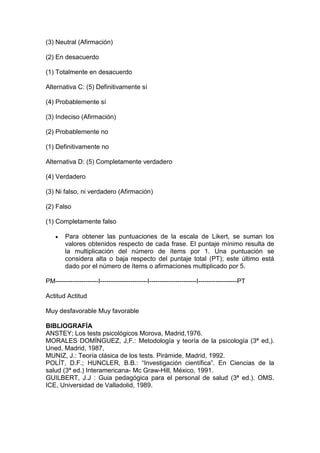 (3) Neutral (Afirmación)
(2) En desacuerdo
(1) Totalmente en desacuerdo
Alternativa C: (5) Definitivamente sí
(4) Probablemente sí
(3) Indeciso (Afirmación)
(2) Probablemente no
(1) Definitivamente no
Alternativa D: (5) Completamente verdadero
(4) Verdadero
(3) Ni falso, ni verdadero (Afirmación)
(2) Falso
(1) Completamente falso
 Para obtener las puntuaciones de la escala de Likert, se suman los
valores obtenidos respecto de cada frase. El puntaje mínimo resulta de
la multiplicación del número de ítems por 1. Una puntuación se
considera alta o baja respecto del puntaje total (PT); este último está
dado por el número de ítems o afirmaciones multiplicado por 5.
PM--------------------I----------------------I----------------------I------------------PT
Actitud Actitud
Muy desfavorable Muy favorable
BIBLIOGRAFÍA
ANSTEY; Los tests psicológicos Morova, Madrid,1976.
MORALES DOMÍNGUEZ, J,F.: Metodología y teoría de la psicología (3ª ed,).
Uned, Madrid, 1987,
MUNIZ, J.: Teoría clásica de los tests. Pirámide, Madrid, 1992.
POLÍT, D.F.; HUNCLER, B.B.: “Investigación científica”. En Ciencias de la
salud (3ª ed.) Interamericana- Mc Graw-Hill, México, 1991.
GUILBERT, J.J : Guia pedagógica para el personal de salud (3ª ed.). OMS.
ICE, Universidad de Valladolid, 1989.
 
