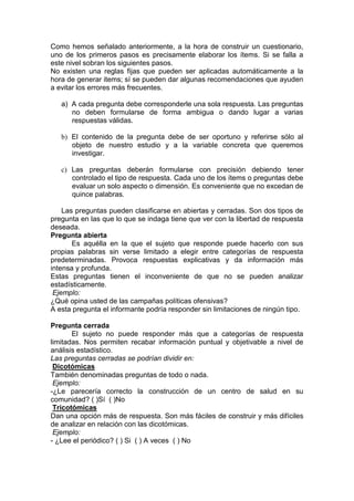 Como hemos señalado anteriormente, a la hora de construir un cuestionario,
uno de los primeros pasos es precisamente elaborar los ítems. Si se falla a
este nivel sobran los siguientes pasos.
No existen una reglas fijas que pueden ser aplicadas automáticamente a la
hora de generar items; sí se pueden dar algunas recomendaciones que ayuden
a evitar los errores más frecuentes.
a) A cada pregunta debe corresponderle una sola respuesta. Las preguntas
no deben formularse de forma ambigua o dando lugar a varias
respuestas válidas.
b) El contenido de la pregunta debe de ser oportuno y referirse sólo al
objeto de nuestro estudio y a la variable concreta que queremos
investigar.
c) Las preguntas deberán formularse con precisión debiendo tener
controlado el tipo de respuesta. Cada uno de los ítems o preguntas debe
evaluar un solo aspecto o dimensión. Es conveniente que no excedan de
quince palabras.
Las preguntas pueden clasificarse en abiertas y cerradas. Son dos tipos de
pregunta en las que lo que se indaga tiene que ver con la libertad de respuesta
deseada.
Pregunta abierta
Es aquélla en la que el sujeto que responde puede hacerlo con sus
propias palabras sin verse limitado a elegir entre categorías de respuesta
predeterminadas. Provoca respuestas explicativas y da información más
intensa y profunda.
Estas preguntas tienen el inconveniente de que no se pueden analizar
estadísticamente.
Ejemplo:
¿Qué opina usted de las campañas políticas ofensivas?
A esta pregunta el informante podría responder sin limitaciones de ningún tipo.
Pregunta cerrada
El sujeto no puede responder más que a categorías de respuesta
limitadas. Nos permiten recabar información puntual y objetivable a nivel de
análisis estadístico.
Las preguntas cerradas se podrían dividir en:
Dicotómicas
También denominadas preguntas de todo o nada.
Ejemplo:
-¿Le parecería correcto la construcción de un centro de salud en su
comunidad? ( )Sí ( )No
Tricotómicas
Dan una opción más de respuesta. Son más fáciles de construir y más difíciles
de analizar en relación con las dicotómicas.
Ejemplo:
- ¿Lee el periódico? ( ) Si ( ) A veces ( ) No
 