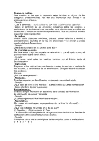 Respuesta múltiple
Son aquéllas en las que la respuesta exige Incluirse en alguna de las
categorías predeterminadas. Nos dan una información más precisa v se
presiona menos al sujeto.
Ejemplo:
- ¿lee el periódico? ( ) Nunca ( ) Rara vez ( ) A veces ( ) Con frecuencia ( ) Siempre
Según el contenido de las preguntas indagamos sobre las acciones y
sentimientos de los informadores: qué sabe, hace, siente o cree, o cuáles son
las razones o motivos de tos hechos que manifiesta. Nos encontramos ante los
siguientes tipos de preguntas:
De hechos
Versan sobre cuestiones concretas, precisas. Suelen referirse a hechos o
acontecimientos ocurridos en la vida del encuestado y se prestan a pocas
oportunidades de falseamiento.
Ejemplo:
¿Ha leído el periódico en los últimos siete días?
De creencias u opinión
Mediante estas preguntas se pretende determinar lo que el sujeto opina y el
juicio que tiene sobre ciertos temas.
Ejemplo:
¿Qué opina usted sobre las medidas tomadas por el Estado frente al
analfabetismo?
Explicativas
Preguntas sobre motivaciones que intentan conocer las razones o motivos de
las acciones, o sentimientos de los encuestados. El sujeto deberá establecer
los «porqués».
Ejemplo:
¿Por qué lee el periodico?
Alternante
En estas preguntas se dan diferentes opciones de respuesta al sujeto.
Ejemplo:
¿Qué clase de libros lee? ( )Novelas ( )Libros de texto ( ) Libros de meditación
Según el criterio de rigor pueden ser :
Puntualizadoras
Se busca el rigor informativo en detrimento de la cantidad de información.
La información es puntual y concreta.
Ejemplo:
¿Cuántos cigarrillos ha fumado en el día de ayer?
Acumulativas
Menor rigor informativo pero se proporciona más cantidad de información.
Ejemplo:
¿Qué tipo de tabaco ha fumado en el día de ayer?
( ) Cigarrillos ( ) Cigarros puros ( ) Pipa
La información también puede ser recogida mediante las llamadas Escalas de
calificación u Ordenamiento Numérico o Gráfico.
Ejemplo:
Califique de cero a seis la calidad global de las campañas contra el analfabetismo.
0 1 2 3 4 5 6
 