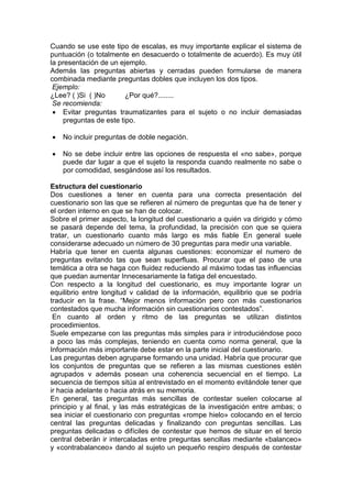 Cuando se use este tipo de escalas, es muy importante explicar el sistema de
puntuación (o totalmente en desacuerdo o totalmente de acuerdo). Es muy útil
la presentación de un ejemplo.
Además las preguntas abiertas y cerradas pueden formularse de manera
combinada mediante preguntas dobles que incluyen los dos tipos.
Ejemplo:
¿Lee? ( )Si ( )No ¿Por qué?........
Se recomienda:
 Evitar preguntas traumatizantes para el sujeto o no incluir demasiadas
preguntas de este tipo.
 No incluir preguntas de doble negación.
 No se debe incluir entre las opciones de respuesta el «no sabe», porque
puede dar lugar a que el sujeto la responda cuando realmente no sabe o
por comodidad, sesgándose así los resultados.
Estructura del cuestionario
Dos cuestiones a tener en cuenta para una correcta presentación del
cuestionario son las que se refieren al número de preguntas que ha de tener y
el orden interno en que se han de colocar.
Sobre el primer aspecto, la longitud del cuestionario a quién va dirigido y cómo
se pasará depende del tema, la profundidad, la precisión con que se quiera
tratar, un cuestionarlo cuanto más largo es más fiable En general suele
considerarse adecuado un número de 30 preguntas para medir una variable.
Habría que tener en cuenta algunas cuestiones: economizar el numero de
preguntas evitando tas que sean superfluas. Procurar que el paso de una
temática a otra se haga con fluidez reduciendo al máximo todas tas influencias
que puedan aumentar Innecesariamente la fatiga del encuestado.
Con respecto a la longitud del cuestionario, es muy importante lograr un
equilibrio entre longitud v calidad de la información, equilibrio que se podría
traducir en la frase. “Mejor menos información pero con más cuestionarios
contestados que mucha información sin cuestionarios contestados”.
En cuanto al orden y ritmo de las preguntas se utilizan distintos
procedimientos.
Suele empezarse con las preguntas más simples para ir introduciéndose poco
a poco las más complejas, teniendo en cuenta como norma general, que la
Información más importante debe estar en la parte inicial del cuestionario.
Las preguntas deben agruparse formando una unidad. Habría que procurar que
los conjuntos de preguntas que se refieren a las mismas cuestiones estén
agrupados v además posean una coherencia secuencial en el tiempo. La
secuencia de tiempos sitúa al entrevistado en el momento evitándole tener que
ir hacia adelante o hacia atrás en su memoria.
En general, tas preguntas más sencillas de contestar suelen colocarse al
principio y al final, y las más estratégicas de la investigación entre ambas; o
sea iniciar el cuestionario con preguntas «rompe hielo» colocando en el tercio
central las preguntas delicadas y finalizando con preguntas sencillas. Las
preguntas delicadas o difíciles de contestar que hemos de situar en el tercio
central deberán ir intercaladas entre preguntas sencillas mediante «balanceo»
y «contrabalanceo» dando al sujeto un pequeño respiro después de contestar
 