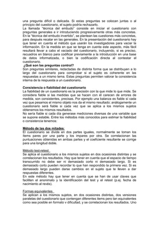 una pregunta difícil o delicada. Si estas preguntas se colocan juntas o al
principio del cuestionario, el sujeto podría rechazarlo.
La llamada “técnica del embudo” consiste en iniciar el cuestionario con
preguntas generales e ir introduciendo progresivamente otras más concretas.
En la “técnica del embudo invertido”, se plantean las cuestiones más concretas,
para después recalar en las generales. En la presentación del cuestionario hay
que tener en cuenta el método que usarán los investigadores para vaciar la
información. En la medida en que se tenga en cuenta este aspecto, más fácil
resultará llevar a cabo el vaciado del cuestionario, incluyendo, si es preciso,
recuadros en blanco para codificar previamente a la introducción en una base
de datos informatizada, o bien la codificación directa al contestar el
cuestionario.
¿Qué son las preguntas control?
Son preguntas similares, redactadas de distinta forma que se distribuyen a lo
largo del cuestionario para comprobar si el sujeto es coherente en las
respuestas a un mismo tema. Estas preguntas permiten valorar la consistencia
interna de la respuesta a un cuestionario.
Consistencia o fiabilidad del cuestionario
La fiabilidad de un cuestionario es la precisión con la que mide lo que mide. Se
considera fiable si las medidas que se hacen con él carecen de errores de
medida, son consistentes, precisas. Por ejemplo una balanza es fiable sí cada
vez que pesamos el mismo objeto nos da el mismo resultado; análogamente un
cuestionario será fiable si cada vez que se aplica a los mismos sujetos
obtenemos los mismos resultados.
No sería fiable si cada día generase mediciones diversas de una variable que
se supone estable. Entre los métodos más conocidos para estimar la fiabilidad
o consistencia tenemos:
Método de las dos mitades:
El cuestionario se divide en dos partes iguales, normalmente se toman los
ítems pares por una parte y los impares por otra. Se correlacionan las
puntuaciones obtenidas en ambas partes y el coeficiente resultante se corrige
para una longitud doble.
Método test-retest
Se aplica el cuestionario a los mismos sujetos en dos ocasiones distintas y se
correlacionan los resultados. Hay que tener en cuenta que el espacio de tiempo
transcurrido no debe ser ni demasiado corto ni demasiado largo. Si es
demasiado corto pueden recordar lo que han respondido la primera vez. Si es
demasiado largo pueden darse cambios en el sujeto que te lleven a dar
respuestas diferentes.
En este método hay que tener en cuenta que se han de usar claves que
faciliten el anonimato y la identificación del test y el retest (p.ej. fecha de
nacimiento al revés).
Formas equivalentes
Se aplican a los mismos sujetos, en dos ocasiones distintas, dos versiones
paralelas del cuestionario que contengan diferentes items pero tan equivalentes
como sea posible en formato v dificultad, y se correlacionan los resultados. Uno
 