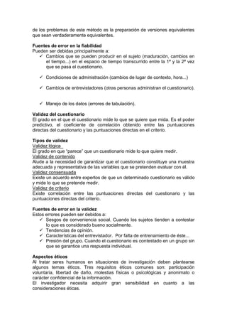 de los problemas de este método es la preparación de versiones equivalentes
que sean verdaderamente equivalentes.
Fuentes de error en la fiabilidad
Pueden ser debidas principalmente a:
 Cambios que se pueden producir en el sujeto (maduración, cambios en
el tiempo...) en el espacio de tiempo transcurrido entre la 1ª y la 2ª vez
que se pasa el cuestionario.
 Condiciones de administración (cambios de lugar de contexto, hora...)
 Cambios de entrevistadores (otras personas administran el cuestionario).
 Manejo de los datos (errores de tabulación).
Validez del cuestionario
El grado en el que el cuestionario mide lo que se quiere que mida. Es el poder
predictivo, el coeficiente de correlación obtenido entre las puntuaciones
directas del cuestionario y las puntuaciones directas en el criterio.
Tipos de validez
Validez lógica
El grado en que “parece” que un cuestionario mide lo que quiere medir.
Validez de contenido
Alude a la necesidad de garantizar que el cuestionario constituye una muestra
adecuada y representativa de las variables que se pretenden evaluar con él.
Validez consensuada
Existe un acuerdo entre expertos de que un determinado cuestionario es válido
y mide lo que se pretende medir.
Validez de criterio
Existe correlación entre las puntuaciones directas del cuestionario y las
puntuaciones directas del criterio.
Fuentes de error en la validez
Estos errores pueden ser debidos a:
 Sesgos de conveniencia social. Cuando los sujetos tienden a contestar
lo que es considerado bueno socialmente.
 Tendencias de opinión.
 Características del entrevistador. Por falta de entrenamiento de éste...
 Presión del grupo. Cuando el cuestionario es contestado en un grupo sin
que se garantice una respuesta individual.
Aspectos éticos
Al tratar seres humanos en situaciones de investigación deben plantearse
algunos temas éticos. Tres requisitos éticos comunes son: participación
voluntaria, libertad de daño, molestias físicas o psicológicas y anonimato o
carácter confidencial de la información.
El investigador necesita adquirir gran sensibilidad en cuanto a las
consideraciones éticas.
 
