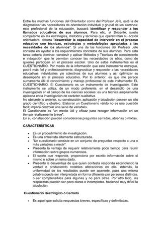 Entre las muchas funciones del Orientador como del Profesor Jefe, está la de
diagnosticar las necesidades de orientación individual y grupal de los alumnos:
este profesional de la educación, buscará identificar y responder a los
llamados educativos de sus alumnos. Para ello, el Docente, sujeto
competente en las estrategias, métodos y técnicas que operativizan su acción
orientadora, deberá "desarrollar la capacidad de intervenir en el proceso
educativo con técnicas, estrategias y metodologías apropiadas a las
necesidades de los alumnos". Si una de las funciones del Profesor Jefe
consiste en ayudar a los requerimientos concretos de sus alumnos. Para esta
tarea deberá dominar, construir y aplicar Métodos y Técnicas de conocimiento
e indagación que le permitan conocer las necesidades de ellos, como de
quienes participan en el proceso escolar. Uno de estos instrumentos es el
CUESTIONARIO. Por medio de la información que este instrumento entregue,
podrá más fiel y profesionalmente, diagnosticar y responder a las necesidades
educativas Individuales y/o colectivas de sus alumnos y así optimizar su
desempeño en el proceso educativo. Por lo anterior, es que me parece
sumamente útil el conocimiento y manejo profesional de este instrumento: EL
CUESTIONARIO. El Cuestionario es un instrumento de investigación. Este
instrumento se utiliza, de un modo preferente, en el desarrollo de una
investigación en el campo de las ciencias sociales: es una técnica ampliamente
aplicada en la investigación de carácter cualitativa.
No obstante lo anterior, su construcción, aplicación y tabulación poseen un alto
grado científico y objetivo. Elaborar un Cuestionario válido no es una cuestión
fácil; implica controlar una serie de variables.
El Cuestionario es "un medio útil y eficaz para recoger información en un
tiempo relativamente breve".
En su construcción pueden considerarse preguntas cerradas, abiertas o mixtas.
CARACTERÍSTICAS
 Es un procedimiento de investigación.
 Es una entrevista altamente estructurada.
 "Un cuestionario consiste en un conjunto de preguntas respecto a una o
más variables a medir".
 Presenta la ventaja de requerir relativamente poco tiempo para reunir
información sobre grupos numerosos.
 El sujeto que responde, proporciona por escrito información sobre sí
mismo o sobre un tema dado.
 Presenta la desventaja de que quien contesta responda escondiendo la
verdad o produciendo notables alteraciones en ella. Además, la
uniformidad de los resultados puede ser aparente, pues una misma
palabra puede ser interpretada en forma diferente por personas distintas,
o ser comprensibles para algunas y no para otras. Por otro lado, las
respuestas pueden ser poco claras o incompletas, haciendo muy difícil la
tabulación.
Cuestionario Restringido o Cerrado
 Es aquel que solicita respuestas breves, específicas y delimitadas.
 