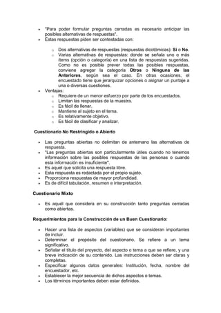 "Para poder formular preguntas cerradas es necesario anticipar las
posibles alternativas de respuestas".
 Estas respuestas piden ser contestadas con:
o Dos alternativas de respuestas (respuestas dicotómicas): Si o No.
o Varias alternativas de respuestas: donde se señala uno o más
ítems (opción o categoría) en una lista de respuestas sugeridas.
Como no es posible prever todas las posibles respuestas,
conviene agregar la categoría Otros o Ninguna de las
Anteriores, según sea el caso. En otras ocasiones, el
encuestado tiene que jerarquizar opciones o asignar un puntaje a
una o diversas cuestiones.
 Ventajas:
o Requiere de un menor esfuerzo por parte de los encuestados.
o Limitan las respuestas de la muestra.
o Es fácil de llenar.
o Mantiene al sujeto en el tema.
o Es relativamente objetivo.
o Es fácil de clasificar y analizar.
Cuestionario No Restringido o Abierto
 Las preguntas abiertas no delimitan de antemano las alternativas de
respuesta.
 "Las preguntas abiertas son particularmente útiles cuando no tenemos
información sobre las posibles respuestas de las personas o cuando
esta información es insuficiente".
 Es aquel que solicita una respuesta libre.
 Esta respuesta es redactada por el propio sujeto.
 Proporciona respuestas de mayor profundidad.
 Es de difícil tabulación, resumen e interpretación.
Cuestionario Mixto
 Es aquél que considera en su construcción tanto preguntas cerradas
como abiertas.
Requerimientos para la Construcción de un Buen Cuestionario:
 Hacer una lista de aspectos (variables) que se consideran importantes
de incluir.
 Determinar el propósito del cuestionario. Se refiere a un tema
significativo.
 Señalar el título del proyecto, del aspecto o tema a que se refiere, y una
breve indicación de su contenido. Las instrucciones deben ser claras y
completas.
 Especificar algunos datos generales: Institución, fecha, nombre del
encuestador, etc.
 Establecer la mejor secuencia de dichos aspectos o temas.
 Los términos importantes deben estar definidos.
 