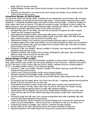 quality of life for my team members.
 Worked flawlessly through sale of brand and the transition to new software, POS systems and back office
systems.
 Supported all restaurants in my market as they went through the transition of new software, POS
systems and back office systems.
Dining Room Manager (6/2003-9/2005)
I served as the Dining room Manger Shelby Township and was subsequently moved to Auburn Hills to improve
operational excellence and advance the restaurants sales results. I earned training restaurant status in both
restaurants. I consistently developed dining room staff to increase check averages. I created an employer of
choice culture which kept my turnover 17% below the company average. I developed my team to deliver the
highest increase in wine sales throughout the Northeast region increasing bar sales by 12%, working with wine
representatives to provided regimented training for bar tenders and servers.
 Developed floor plans for the dining room that were incorporated throughout the entire company.
 Trained new hire managers successfully.
 Wrote balanced schedules to deliver great results while giving my team every requested day off.
 Delivered financial results below company budget for labor in the entire dining room while increasing
sales, morale and profits in each cost center in the dining room.
 Implemented Curbside To Go service for carryout business improving sales for carryout by 6%.
 Developed support staff to help create efficient, fun and festive atmosphere in dining room for guests by
coaching them to interact with guest and support servers and bar tenders with more than just seating
guests, bussing and running food.
 Created an,”In like new condition” cleaning mentality in the dining room improving overall GEM (Guest
Experience Measurement) scores.
 Assisted Area Director with tracking check averages, staffing levels, sales goals, sales commitments,
delivered results and all contests for the entire area.
 Conducted all liquor, beer and wine ordering.
Kitchen Manager (7/2000 -6/2003)
While kitchen manager, I was moved to three locations specifically to improve kitchen Operations Excellence,
food, supply and labor costs, attrition rate and overall cleanliness of each restaurant. I delivered food costs of
26.2% in Ann Arbor, 25.9% in Auburn Hills and 25.8% in Shelby Township versus the company budget of
26.7%. I developed certified trainers for new restaurant openings.
 Created an, “In like new condition” cleaning mentality in the Kitchen improving overall GEM (Guest
Experience Measurement) scores.
 Lead the area in food cost and labor results versus company budgets.
 Assisted in opening of Grand Rapids location as their Regional Executive Chef.
 Won the Creative Chef contest 3 times and had 2 of those winning recipes added to the nation wide
menu.
 My restaurant was the training kitchen for all new menu roll outs. I organized, planned and executed the
training of all new menu items for our entire area.
 Wrote balanced schedules to deliver great results while giving my team every requested day off.
 Created an employer of choice culture which kept my turnover 26% below the company average.
 Developed 8 restaurant opening trainers for world wide restaurant openings.
 Worked closely with the Regional Executive Chef to develop Kitchen Managers from our entire area.
 Held conference calls for the Area Director discussing best practices to help entire market improve
results.
 Executed at a high level with lower than company average ticket times while maintaining high food
scores for GEM (Guest Experience Measurement).
 Trained Area Directors, Kitchen Managers and General Managers how to execute the company’s new
Create Your Own Pasta initiative. How to execute this in the kitchen as well as in the dining room.
 Conducted all ordering for supplies, food, uniforms, chemicals and paper products.
 Conduct audits for the entire restaurant to ensure all company standards are being met.
 Passed all inspections from health department, Ecosure and company driven inspections.
 