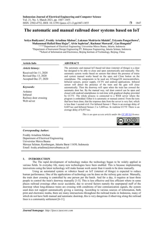Indonesian Journal of Electrical Engineering and Computer Science
Vol. 21, No. 3, March 2021, pp. 1847~1855
ISSN: 2502-4752, DOI: 10.11591/ijeecs.v21.i3.pp1847-1855  1847
Journal homepage: http://ijeecs.iaescore.com
The automatic and manual railroad door systems based on IoT
Setiyo Budiyanto1
, Freddy Artadima Silaban2
, Lukman Medriavin Silalahi3
, Triyanto Pangaribowo4
,
Muhammad Hafizd Ibnu Hajar5
, Alvin Sepbrian6
, Rachmat Muwardi7
, Gao Hongmin8
1,2,3,4,5
Department of Electrical Engineering, Universitas Mercu Buana, Jakarta, Indonesia
6
Department of Instrument Design Engineering PT. Rekayasa Engineering, Jakarta Selatan, Indonesia
7,8
School of Information and Electronics, Beijing Institute of Technology, Beijing, China
Article Info ABSTRACT
Article history:
Received Oct 11, 2020
Revised Dec 13, 2020
Accepted Dec 27, 2020
The automatic and manual IoT-based rail door (internet of things) is a door
bar designed to be able to close and open automatically and manually. The
automatic system works based on sensors that detect the presence of trains
and system manual works based on the open and Close button on the
smartphone. The components to be used are ATmega328 microcontrollers,
Infrared sensors, power supply, CCTV and android applications. Infrared
sensor will detect the presence of the train and the gate will close
automatically. Then the doorway will open when the train has crossed the
automatic door bar. By the manual way, rail door control can be open and
closed with android smartphones in real-time with graphical display provided
by CCTV. The whole process is connected to a WEB server where the
program is embedded. Either it is automatic or manual control. From the tests
that have been done, that the response data from the server is very fast, which
is less than 1 second civil. For Infrared Sensor 1 There is an average delay of
0,687/sec and Infrared Sensor 2 is 3,449/sec. In realtime CCTV There is an
average delay of 0,857/sec.
Keywords:
Arduino
Infrared
Railway door crossing
Web server
This is an open access article under the CC BY-SA license.
Corresponding Author:
Freddy Artadima Silaban
Department of Electrical Engineering
Universitas Mercu Buana
Meruya Selatan, Kembangan, Jakarta Barat 11650, Indonesia
Email: freddy.artadima@mercubuana.ac.id
1. INTRODUCTION
The The rapid development of technology makes the technology began to be widely applied in
various fields. In everyday life, many new technologies have been enabled. This is because implementing
innovations using the latest technology will make human work easier than it needs to be done manually.
Using an automated system or robotics based on IoT (internet of things) is expected to reduce
human performance. One of the applications of technology can be done on the railway gate sector. Manually,
the train door crossing is controlled by one person per the hatch. And for a day, it requires at least three
people to control the train's doorway manually [1-5]. This is less effective and less efficient where in some
places railroad crossings often occur accidents, due to several factors namely the unprepared staff of the
doorstop when long-distance trains are crossing with conditions of late communication signals, the system
used does not support automatically giving a warning. According to various sources of information, both
print and electronic media, there are many intersections throughout the railroad tracks in Indonesia, many of
which do not have both manual and automatic doorstop, this is very dangerous if observing along the railroad
lines is a community settlement [6-11].
 